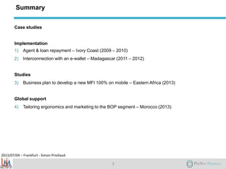 2013/07/04 – Frankfurt - Simon Priollaud
Summary
Case studies
Implementation
1) Agent & loan repayment – Ivory Coast (2009 – 2010)
2) Interconnection with an e-wallet – Madagascar (2011 – 2012)
Studies
3) Business plan to develop a new MFI 100% on mobile – Eastern Africa (2013)
Global support
4) Tailoring ergonomics and marketing to the BOP segment – Morocco (2013)
3
 