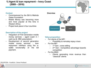 2013/07/04 – Frankfurt - Simon Priollaud
1) Agent & loan repayment – Ivory Coast
(2009 – 2010)
Context
- Commissioned by the Bill & Melinda
Gates Foundation
- Mobile Money was becoming more
and more popular at this time in
Western Africa
- Project took place in four countries
Description of the project
- Integration of First Generation mobile
money services – agent (cash in /
cash out & MM subscription)
- Development of second generation
mobile money services : loan
repayment interface using the e-
wallet functionality of the bill
payment.
Value proposition
- For clients of the MFI
- Possibility to remotely repay a loan
- For the MFI
- 1st Gen ; cross selling
- 2nd Gen : Competitive advantage towards
competition
- For the MNO
- Clients generating more revenue than
“classical” clients
5
Overview
 