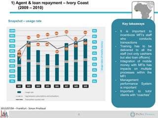 2013/07/04 – Frankfurt - Simon Priollaud
1) Agent & loan repayment – Ivory Coast
(2009 – 2010)
Snapshot – usage rate
6
Key takeaways
- It is important to
incentivize MFI’s staff
who conducts
transactions
- Training has to be
delivered to all the
staff (not only cashiers
but also loan officers)
- Integration of mobile
money with MFIs has
impacts on multiple
processes within the
MFI
- Management
performance System
is important
- Important to tutor
clients with “coaches”
 