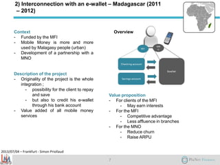2013/07/04 – Frankfurt - Simon Priollaud
2) Interconnection with an e-wallet – Madagascar (2011
– 2012)
Context
- Funded by the MFI
- Mobile Money is more and more
used by Malagasy people (urban)
- Development of a partnership with a
MNO
Description of the project
- Originality of the project is the whole
integration ;
- possibility for the client to repay
and save
- but also to credit his e-wallet
through his bank account
- Value added of all mobile money
services
Value proposition
- For clients of the MFI
- May earn interests
- For the MFI
- Competitive advantage
- Less affluence in branches
- For the MNO
- Reduce churn
- Raise ARPU
7
Overview
 