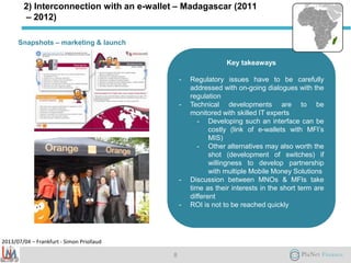 2013/07/04 – Frankfurt - Simon Priollaud
Key takeaways
- Regulatory issues have to be carefully
addressed with on-going dialogues with the
regulation
- Technical developments are to be
monitored with skilled IT experts
- Developing such an interface can be
costly (link of e-wallets with MFI’s
MIS)
- Other alternatives may also worth the
shot (development of switches) if
willingness to develop partnership
with multiple Mobile Money Solutions
- Discussion between MNOs & MFIs take
time as their interests in the short term are
different
- ROI is not to be reached quickly
Snapshots – marketing & launch
8
2) Interconnection with an e-wallet – Madagascar (2011
– 2012)
 