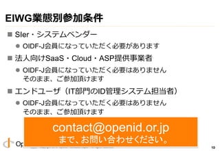 Copyright 2013 OpenID Foundation Japan - All Rights Reserved.
最後に
n アンケートにご協⼒力力下さい
l ID管理理システム案件の状況
▪  顧客企業（エンドユーザ）
▪  ⾃自社のITの部⾨門
▪  ⾃自社の製品・クラウドサービス
l ⾃自社で利利⽤用しているSaaS・Cloud・ASP
l 本WG、ガイドラインに対するご要望
10
ご清聴ありがとうございました。
みなさんの積極的な参加お待ちしております。	
 