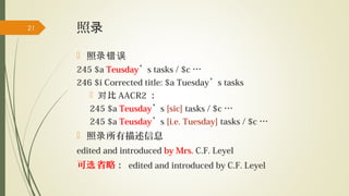 照录
 照录错误
245 $a Teusday’s tasks / $c …
246 $i Corrected title: $a Tuesday’s tasks
 比对 AACR2 ：
245 $a Teusday’s [sic] tasks / $c …
245 $a Teusday’s [i.e. Tuesday] tasks / $c …
 照 所有描述信息录
edited and introduced by Mrs. C.F. Leyel
可 省略选 ： edited and introduced by C.F. Leyel
21
 