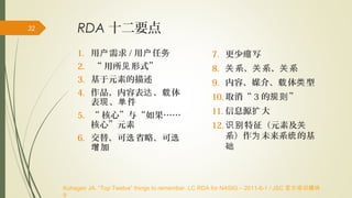RDA 十二要点
1. 用 需求户 / 用 任户 务
2. “ 用所 形式”见
3. 基于元素的描述
4. 作品、内容表 、 体达 载
表 、 件现 单
5. “ 核心”与“如果……
核心”元素
6. 交替、可 省略、可选 选
加增
7. 更少 写缩
8. 系、 系、 系关 关 关
9. 内容、媒介、 体 型载 类
10. 取消“ 3 的 ”规则
11. 信息源 大扩
12. 特征（元素及识别 关
系）作 未来系 的基为 统
础
Kuhagen JA. “Top Twelve” things to remember. LC RDA for NASIG – 2011-6-1 / JSC 官方培训模块
9
32
 