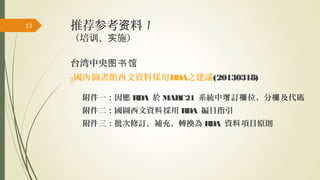 推荐参考 料资 1
（培 、 施）训 实
台湾中央图书馆
國 圖書館西文資料採用內 RDA之建議(20130318)
附件一：因應 RDA 於 MARC21 系統中 訂 位、分 及代碼增 欄 欄
附件二：國圖西文資 採用料 RDA 編目指引
附件三：批次修訂、補充、轉換為 RDA 資 項目原則料
53
 