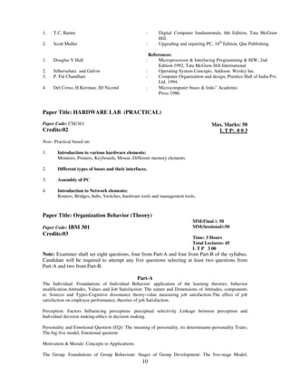 10 
1. 
2. 
T.C. Bartee 
Scott Muller 
: 
: 
Digital Computer fundamentals, 6th Edition, Tata McGraw 
Hill. 
Upgrading and repairing PC, 16th Edition, Que Publishing. 
References: 
1. Douglas V Hall : Microprocessor & Interfacing Programming & H/W, 2nd 
Edition 1992, Tata McGraw Hill International 
2. Silbersehatz and Galvin : Operating System Concepts, Addison Wesley Inc. 
3. P. Pal Chandhari : Computer Organization and design, Prentice Hall of India Pvt. 
Ltd. 1994. 
4. Del Corso, H.Kirrman, JD Nicond : Microcomputer buses & links” Academic 
Press 1986. 
Paper Title: HARDWARE LAB. (PRACTICAL) 
Paper Code: CSE363 
Credits:02 
Max. Marks: 50 
L T P: 0 0 3 
Note: Practical based on: 
1. 
Introduction to various hardware elements: 
Monitors, Printers, Keyboards, Mouse, Different memory elements. 
2. Different types of buses and their interfaces. 
3. Assembly of PC 
4. 
Introduction to Network elements: 
Routers, Bridges, hubs, Switches, hardware tools and management tools. 
Paper Title: Organization Behavior (Theory) 
Paper Code: IBM 301 
Credits:03 
MM(Final ): 50 
MM(Sessional):50 
Time: 3 Hours 
Total Lectures: 45 
L T P 3 00 
Note: Examiner shall set eight questions, four from Part-A and four from Part-B of the syllabus. 
Candidate will be required to attempt any five questions selecting at least two questions from 
Part-A and two from Part-B. 
Part-A 
The Individual: Foundations of Individual Behavior: application of the learning theories; behavior 
modification.Attitudes, Values and Job Satisfaction: The nature and Dimensions of Attitudes, components 
et. Sources and Types-Cognitive dissonance theory-value measuring job satisfaction-The effect of job 
satisfaction on employee performance, theories of job Satisfaction. 
Perception: Factors Influencing perception- perceptual selectivity Linkage between perception and 
Individual decision making-ethics in decision making. 
Personality and Emotional Quotient (EQ): The meaning of personality, its determinants-personality Traits; 
The big five model, Emotional quotient. 
Motivation & Morale: Concepts to Applications. 
The Group: Foundations of Group Behaviour: Stages of Group Development: The five-stage Model, 
 