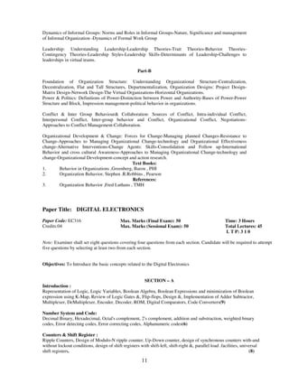 Dynamics of Informal Groups: Norms and Roles in Informal Groups-Nature, Significance and management 
of Informal Organization -Dynamics of Formal Work Group 
Leadership: Understanding Leadership-Leadership Theories-Trait Theories-Behavior Theories- 
Contingency Theories-Leadership Styles-Leadership Skills-Determinants of Leadership-Challenges to 
leaderships in virtual teams. 
Part-B 
Foundation of Organization Structure: Understanding Organizational Structure-Centralization, 
Decentralization, Flat and Tall Structures, Departmentalization, Organization Designs: Project Design- 
Matrix Design-Network Design-The Virtual Organizations-Horizontal Organizations. 
Power & Politics: Definitions of Power-Distinction between Power and Authority-Bases of Power-Power 
Structure and Block, Impression management-political behavior in organizations. 
Conflict & Inter Group Behaviour& Collaboration: Sources of Conflict, Intra-individual Conflict, 
Interpersonal Conflict, Inter-group behavior and Conflict, Organizational Conflict, Negotiations- 
Approaches to Conflict Management-Collaboration. 
Organizational Development & Change: Forces for Change-Managing planned Changes-Resistance to 
Change-Approaches to Managing Organizational Change-technology and Organizational Effectiveness 
change-Alternative Interventions-Change Agents: Skills-Consolidation and Follow up-International 
Behavior and cross cultural Awareness-Approaches to Managing Organizational Change-technology and 
change-Organizational Development-concept and action research. 
Text Books: 
1. Behavior in Organizations ,Greenberg, Baron , PHI 
2. Organization Behavior, Stephen .R.Robbins , Pearson 
References: 
3. Organization Behavior ,Fred Luthans , TMH 
Paper Title: DIGITAL ELECTRONICS 
11 
Paper Code: EC316 
Credits:04 
Max. Marks (Final Exam): 50 
Max. Marks (Sessional Exam): 50 
Time: 3 Hours 
Total Lectures: 45 
L T P: 3 1 0 
Note: Examiner shall set eight questions covering four questions from each section. Candidate will be required to attempt 
five questions by selecting at least two from each section. 
Objectives: To Introduce the basic concepts related to the Digital Electronics 
SECTION – A 
Introduction : 
Representation of Logic, Logic Variables, Boolean Algebra, Boolean Expressions and minimization of Boolean 
expression using K-Map, Review of Logic Gates &, Flip-flops, Design &, Implementation of Adder Subtractor, 
Multiplexer, DeMultiplexer, Encoder, Decoder, ROM, Digital Comparators, Code Converters(9) 
Number System and Code: 
Decimal Binary, Hexadecimal, Octal's complement, 2's complement, addition and substraction, weighted binary 
codes, Error detecting codes, Error correcting codes, Alphanumeric codes(6) 
Counters & Shift Register : 
Ripple Counters, Design of Modulo-N ripple counter, Up-Down counter, design of synchronous counters with-and 
without lockout conditions, design of shift registers with shift-left, shift-right &, parallel load .facilities, universal 
shift registers. (8) 
 