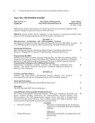 10. To design and fabricate the given sequential Circuits using Flip-flops as Memory elements 
13 
Paper Title: MICROPROCESSORS 
Paper Code:EC317 
Credit: 04 
Max. Marks (Final Exam):50 
Max. Marks (Sessional Exam): 50 
Time: 3 Hours 
Total Lectures: 45 
L T P 3 1 0 
Note:Examiner shall set eight questions covering four questions from each section. Candidate will be 
required to attempt five questions, at least two from each section. 
Objectives: Provide students with the opportunity to gain experience in microprocessor-based system 
design, assembly language programming, and I/O interfacing to microprocessors. 
SECTION – A 
Microprocessor Architecture and Microcomputer Systems: 
Microprocessor Architecture Memory, Input and Output Devices, The 8085 MPU, Example 
of an 808S-Based Microcomputer, Memory Interfacing, The SDK-85 Memory System. 
4 
Interfacing I/O Devices: 
Basic Interfacing Concepts, Interfacing Output Displays, Interfacing Input Devices, 
Memory7" Mapped I/O, Testing and Troubleshooting, I/OInterfacing Circuits. 
4 
Programming the 8085: 
Introduction to 8085 Assembly Language Programming, The 8085 Programming Model, 
Instruction Classification, Instruction format. Data Transfer (Copy) Operations, Arithmetic 
Operations, Logic Operations Branch Operations, Writing Assembly Language Programs. 
7 
Programming Techniques with Additional Instructions: 
Programming Techniques Looping, Counting and Indexing, Additional Data 
Transfer -'arid 16-Bit Arithmetic Instructions, Arithmetic Operations Related to 
Memory, Logic Operations. 
8 
SECTION – B 
Counters and Time Delays: 
Counters and Time Delays, Hexadecimal Counter, Modulo: Ten, Counter, 
Generating Pulse Waveforms, Debugging Counter and Time-Delay Programs. 
5 
Stack and Subroutines: 
Stack, Subroutine, Conditional Call and Return Instructions. 
4 
Interrupts: 
The 8085 Interrupt, 8085 Vectored interrupts. 
5 
General-Purpose Programmable Peripheral Devices: 
The 82S5A Programmable Peripheral Interface, Illustration: Interfacing Keyboard and 
Seven- Segment Display, Illustration: Bi- directional-Data Transfer between Two 
Microcomputers, The 8254 Programmable Interval Timer, The 8259 A Programmable 
Interrupt Controller, Direct Memory. Access (DMA) and the 8257 DMA Controller, serial 
communication, Programmable communications interface 8251. 
8 
Text Book: 
1. Ramesh S. Gaonkar : Microprocessor Programming and Architecture, 
Applications with the 8085, third edition, Publisher 
(Justified) 
References: 
1. Charles M.Gilmore : Microprocessor Principles and Applications, Tata 
McGraw Hill. 
 
