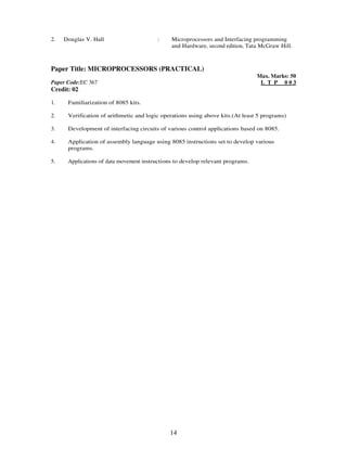 2. Douglas V. Hall : Microprocessors and Interfacing programming 
and Hardware, second edition, Tata McGraw Hill. 
Paper Title: MICROPROCESSORS (PRACTICAL) 
14 
Paper Code:EC 367 
Credit: 02 
Max. Marks: 50 
L T P 0 0 3 
1. 
Familiarization of 8085 kits. 
2. 
Verification of arithmetic and logic operations using above kits.(At least 5 programs) 
3. 
Development of interfacing circuits of various control applications based on 8085. 
4. 
Application of assembly language using 8085 instructions set to develop various 
programs. 
5. 
Applications of data movement instructions to develop relevant programs. 
 