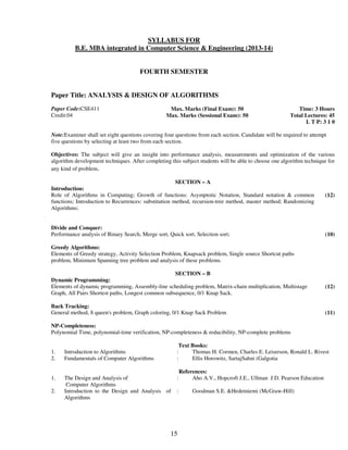 SYLLABUS FOR 
B.E. MBA integrated in Computer Science & Engineering (2013-14) 
FOURTH SEMESTER 
Paper Title: ANALYSIS & DESIGN OF ALGORITHMS 
15 
Paper Code:CSE411 
Credit:04 
Max. Marks (Final Exam): 50 
Max. Marks (Sessional Exam): 50 
Time: 3 Hours 
Total Lectures: 45 
L T P: 3 1 0 
Note:Examiner shall set eight questions covering four questions from each section. Candidate will be required to attempt 
five questions by selecting at least two from each section. 
Objectives: The subject will give an insight into performance analysis, measurements and optimization of the various 
algorithm development techniques. After completing this subject students will be able to choose one algorithm technique for 
any kind of problem. 
SECTION – A 
Introduction: 
Role of Algorithms in Computing; Growth of functions: Asymptotic Notation, Standard notation & common 
functions; Introduction to Recurrences: substitution method, recursion-tree method, master method; Randomizing 
Algorithms; 
(12) 
Divide and Conquer: 
Performance analysis of Binary Search, Merge sort, Quick sort, Selection sort; 
(10) 
Greedy Algorithms: 
Elements of Greedy strategy, Activity Selection Problem, Knapsack problem, Single source Shortcut paths 
problem, Minimum Spanning tree problem and analysis of these problems. 
SECTION – B 
Dynamic Programming: 
Elements of dynamic programming, Assembly-line scheduling problem, Matrix-chain multiplication, Multistage 
Graph, All Pairs Shortest paths, Longest common subsequence, 0/1 Knap Sack. 
(12) 
Back Tracking: 
General method, 8 queen's problem, Graph coloring, 0/1 Knap Sack Problem 
(11) 
NP-Completeness: 
Polynomial Time, polynomial-time verification, NP-completeness & reducibility, NP-complete problems 
Text Books: 
1. Introduction to Algorithms : Thomas H. Cormen, Charles E. Leiserson, Ronald L. Rivest 
2. Fundamentals of Computer Algorithms : Ellis Horowitz, SartajSahni (Galgotia 
References: 
1. The Design and Analysis of 
Computer Algorithms 
: Aho A.V., Hopcroft J.E., Ullman J.D. Pearson Education 
2. Introduction to the Design and Analysis of 
Algorithms 
: Goodman S.E. &Hedetniemi (McGraw-Hill) 
 
