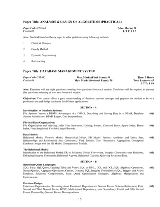 Paper Title: ANALYSIS & DESIGN OF ALGORITHMS (PRACTICAL) 
16 
Paper Code: CSE461 
Credits:02 
Max. Marks: 50 
L T P: 0 0 3 
Note: Practical based on theory paper to solve problems using following methods: 
1. Divide & Conquer 
2. Greedy Method 
3. Dynamic Programming 
4. 
Backtracking 
Paper Title: DATABASE MANAGEMENT SYSTEM 
Paper Code:CSE412 
Credits:04 
Max. Marks (Final Exam): 50 
Max. Marks (Sessional Exam): 50 
Time: 3 Hours 
Total Lectures: 45 
L T P: 3 1 0 
Note: Examiner will set eight questions covering four questions from each section. Candidates will be required to attempt 
five questions, selecting at least two from each section. 
Objectives: This course offers a good understanding of database systems concepts and prepares the student to be in a 
position to use and design databases for different applications. 
SECTION – A 
Introduction to Database Systems: 
File Systems Versus a DBMS, Advantages of a DBMS, Describing and Storing Data in a DBMS, Database 
System Architecture, DBMS Layers, Data independence. 
(06) 
Physical Data Organization: 
File Organization and Indexing, Index Data Structures, Hashing, B-trees, Clustered Index, Sparse Index, Dense 
Index, Fixed length and Variable Length Records. 
(06) 
Data Models: 
Relational Model, Network Model, Hierarchical Model, ER Model: Entities, Attributes and Entity Sets, 
Relationships and Relationship Sets, Constraints, Weak Entities, Class Hierarchies, Aggregation, Conceptual 
Database Design with the ER Model, Comparison of Models. 
(05) 
The Relational Model: 
Introduction to the Relational Model, ER to Relational Model Conversion, Integrity Constraints over Relations, 
Enforcing Integrity Constraints, Relational Algebra, Relational Calculus, Querying Relational Data. 
(05) 
SECTION – B 
Relational Query Languages: 
SQL: Basic SQL Query, Creating Table and Views, SQL as DML, DDL and DCL, SQL Algebraic Operations, 
Nested Queries, Aggregate Operations, Cursors, Dynamic SQL, Integrity Constraints in SQL, Triggers and Active 
Database, Relational Completeness, Basic Query Optimization Strategies, Algebraic Manipulation and 
Equivalences. 
(07) 
Database Design: 
Functional Dependencies, Reasoning about Functional Dependencies, Normal Forms, Schema Refinement, First, 
Second and Third Normal Forms, BCNF, Multi-valued Dependency, Join Dependency, Fourth and Fifth Normal 
Forms, Domain Key Normal Forms, Decompositions. 
(05) 
 