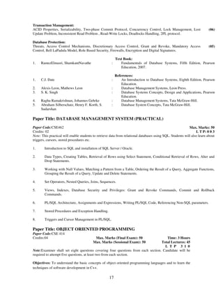 Transaction Management: 
ACID Properties, Serializability, Two-phase Commit Protocol, Concurrency Control, Lock Management, Lost 
Update Problem, Inconsistent Read Problem , Read-Write Locks, Deadlocks Handling, 2PL protocol. 
17 
(06) 
Database Protection: 
Threats, Access Control Mechanisms, Discretionary Access Control, Grant and Revoke, Mandatory Access 
Control, Bell LaPadula Model, Role Based Security, Firewalls, Encryption and Digital Signatures. 
(05) 
Text Book: 
1. RamezElmasri, ShamkantNavathe : Fundamentals of Database Systems, Fifth Edition, Pearson 
Education, 2007. 
References: 
1. C.J. Date : An Introduction to Database Systems, Eighth Edition, Pearson 
Education. 
2. Alexis Leon, Mathews Leon : Database Management Systems, Leon Press. 
3. S. K. Singh : Database Systems Concepts, Design and Applications, Pearson 
Education. 
4. Raghu Ramakrishnan, Johannes Gehrke : Database Management Systems, Tata McGraw-Hill. 
5. Abraham Silberschatz, Henry F. Korth, S. 
Sudarshan 
: Database System Concepts, Tata McGraw-Hill. 
Paper Title: DATABASE MANAGEMENT SYSTEM (PRACTICAL) 
Paper Code:CSE462 
Credits: 02 
Max. Marks: 50 
L T P: 0 0 3 
Note: This practical will enable students to retrieve data from relational databases using SQL. Students will also learn about 
triggers, cursors, stored procedures etc. 
1. 
Introduction to SQL and installation of SQL Server / Oracle. 
2. 
Data Types, Creating Tables, Retrieval of Rows using Select Statement, Conditional Retrieval of Rows, Alter and 
Drop Statements. 
3. 
Working with Null Values, Matching a Pattern from a Table, Ordering the Result of a Query, Aggregate Functions, 
Grouping the Result of a Query, Update and Delete Statements. 
4. 
Set Operators, Nested Queries, Joins, Sequences. 
5. 
Views, Indexes, Database Security and Privileges: Grant and Revoke Commands, Commit and Rollback 
Commands. 
6. 
PL/SQL Architecture, Assignments and Expressions, Writing PL/SQL Code, Referencing Non-SQL parameters. 
7. Stored Procedures and Exception Handling. 
8. 
Triggers and Cursor Management in PL/SQL. 
Paper Title: OBJECT ORIENTED PROGRAMMING 
Paper Code:CSE 414 
Credits:04 
Max. Marks (Final Exam): 50 
Max. Marks (Sessional Exam): 50 
Time: 3 Hours 
Total Lectures: 45 
L T P 3 1 0 
Note:Examiner shall set eight questions covering four questions from each section. Candidate will be 
required to attempt five questions, at least two from each section. 
Objectives: To understand the basic concepts of object oriented programming languages and to learn the 
techniques of software development in C++. 
 