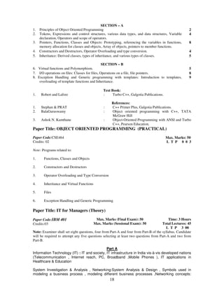 SECTION – A 
1. Principles of Object Oriented Programming 2 
2. Tokens, Expressions and control structures, various data types, and data structures, Variable 
18 
declaration, Operators and scope of operators. 
4 
3. Pointers, Functions, Classes and Objects: Prototyping, referencing the variables in functions, 
memory allocation for classes and objects, Array of objects, pointers to member functions. 
8 
4. Constructors and Destructors, Operator Overloading and type conversion. 4 
5. Inheritance: Derived classes, types of inheritance, and various types of classes. 
5 
SECTION – B 
6. Virtual functions and Polymorphism. 5 
7. I/O operations on files: Classes for files, Operations on a file, file pointers. 8 
8. Exception Handling and Generic programming with templates: Introduction to templates, 
overloading of template functions and Inheritance. 
9 
Text Book: 
1. Robert and Lafore : Turbo C++, Galgotia Publications. 
References: 
1. Stephan & PRAT : C++ Primer Plus, Galgotia Publications. 
2. BalaGuruswamy : Object oriented programming with C++, TATA 
McGraw Hill 
3. Ashok N. Kamthane : Object-Oriented Programming with ANSI and Turbo 
C++, Pearson Education. 
Paper Title: OBJECT ORIENTED PROGRAMMING (PRACTICAL) 
Paper Code:CSE464 
Credits: 02 
Max. Marks: 50 
L T P 0 0 3 
Note: Programs related to: 
1. Functions, Classes and Objects 
2. Constructors and Destructors 
3. Operator Overloading and Type Conversion 
4. Inheritance and Virtual Functions 
5. Files 
6. Exception Handling and Generic Programming 
Paper Title: IT for Managers (Theory) 
Paper Code:IBM 401 
Credits:03 
Max. Marks (Final Exam): 50 
Max. Marks (Sessional Exam): 50 
Time: 3 Hours 
Total Lectures: 45 
L T P 3 00 
Note: Examiner shall set eight questions, four from Part-A and four from Part-B of the syllabus. Candidate 
will be required to attempt any five questions selecting at least two questions from Part-A and two from 
Part-B. 
Part A 
Information Technology (IT) : IT and society, IT infrastructure in India vis-à-vis developed nations 
(Telecommunication , Internet reach, PC, Broadband ,Mobile Phones ), IT applications in 
Healthcare & Education 
System Investigation & Analysis , Networking:System Analysis & Design , Symbols used in 
modeling a business process , modeling different business processes ,Networking concepts: 
 