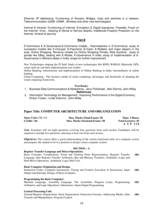 Ethernet ,IP addressing, Functioning of Routers, Bridges, hubs and switches in a network, 
Telecommunication (GSM, CDMA , Wireless and other new technologies) 
Internet & Intranet: Functioning of Internet, Encryption & Digital signatures, Firewalls, Fraud on 
the Internet ,Virus , Hacking & Denial of Service attacks, Intellectual Property Protection on the 
Internet, Intranet & security 
Part B 
E-Commerce & E-Governance:E-Commerce models , Intermediaries in E-Commerce, study of 
successful models like E-Choupal ,E-Payments (E-Cash, E-Wallets) and major players in the 
area, Online Shopping, Revenue models for Online Shopping Portals, Web Auctions : study of 
portals like EBay, dealing with E-Waste, E-Governance in India ,study of implementation of E-Governance 
in different states in India, scope for further improvement 
New Technologies shaping the IT field: Study of new technologies like RFID, WiMAX, Bluetooth, GPS, 
smart cards etc and their implementation case studies 
Online Banking: infrastructure and implementation of Online Banking in India, intermediaries in online 
banking 
Cloud Computing : The business model of cloud computing, advantages and drawbacks of adopting the 
cloud computing framework. 
Text Books: 
1. Business Data Communications & Networking , Jerry FitzGerald , Alan Dennis, John Wiley 
References: 
2. Information Technology for Management : Improving Performance in the Digital Economy , 
Efraim Turban , Linda Volonino , John Wiley 
Paper Title: COMPUTER ARCHITECTURE AND ORGANIZATION 
19 
Paper Code:CSE 415 
Credits : 04 
Max. Marks (Final Exam): 50 
Max. Marks (Sessional Exam): 50 
Time: 3 Hours 
Total Lectures: 45 
L T P 3 1 0 
Note: Examiner will set eight questions covering four questions from each section. Candidates will be 
required to attempt five questions, selecting at least two from each section. 
Objectives: This course offers a good understanding of the various functional units of a computer system 
and prepares the student to be in a position to design a basic computer system. 
SECTION – A 
Register Transfer Language and Micro-Operations: 
Basic Concepts, Complements, Fixed and Floating Point Representation, Register Transfer 
Language, Inter Register Transfer Arithmetic, Bus and Memory Transfers, Arithmetic, Logic and 
Shift Micro-Operations, Arithmetic Logic Shift Unit. 
(06) 
Basic Computer Origination and Design: 
Instruction Codes, Computer Instructions, Timing and Control, Execution of Instructions, Input 
Output and Interrupt, Design of Basic Computer. 
(06) 
Programming the Basic Computer: 
Machine Language, Assembly Language, The Assembler, Program Loops, Programming 
Arithmetic and Logic Operations, Subroutines, Input-Output Programming. 
(05) 
Central Processing Unit: 
General Register Organization, Stack Organization, Instruction Formats, Addressing Modes, Data 
Transfer and Manipulation, Program Control. 
(06) 
 
