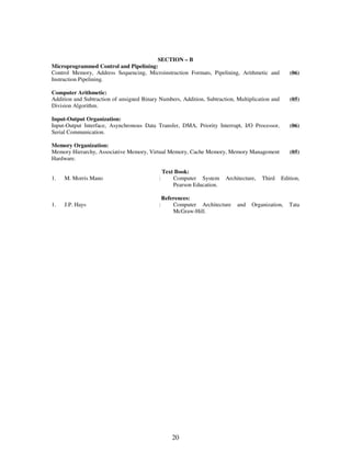SECTION – B 
Microprogrammed Control and Pipelining: 
Control Memory, Address Sequencing, Microinstruction Formats, Pipelining, Arithmetic and 
Instruction Pipelining. 
20 
(06) 
Computer Arithmetic: 
Addition and Subtraction of unsigned Binary Numbers, Addition, Subtraction, Multiplication and 
Division Algorithm. 
(05) 
Input-Output Organization: 
Input-Output Interface, Asynchronous Data Transfer, DMA, Priority Interrupt, I/O Processor, 
Serial Communication. 
(06) 
Memory Organization: 
Memory Hierarchy, Associative Memory, Virtual Memory, Cache Memory, Memory Management 
Hardware. 
(05) 
Text Book: 
1. M. Morris Mano : Computer System Architecture, Third Edition, 
Pearson Education. 
References: 
1. J.P. Hays : Computer Architecture and Organization, Tata 
McGraw-Hill. 
 