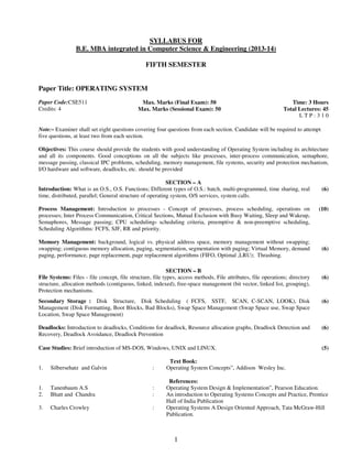 SYLLABUS FOR 
B.E. MBA integrated in Computer Science & Engineering (2013-14) 
FIFTH SEMESTER 
1 
Paper Title: OPERATING SYSTEM 
Paper Code:CSE511 
Credits: 4 
Max. Marks (Final Exam): 50 
Max. Marks (Sessional Exam): 50 
Time: 3 Hours 
Total Lectures: 45 
L T P : 3 1 0 
Note:- Examiner shall set eight questions covering four questions from each section. Candidate will be required to attempt 
five questions, at least two from each section. 
Objectives: This course should provide the students with good understanding of Operating System including its architecture 
and all its components. Good conceptions on all the subjects like processes, inter-process communication, semaphore, 
message passing, classical IPC problems, scheduling, memory management, file systems, security and protection mechanism, 
I/O hardware and software, deadlocks, etc. should be provided 
SECTION – A 
Introduction: What is an O.S., O.S. Functions; Different types of O.S.: batch, multi-programmed, time sharing, real 
time, distributed, parallel; General structure of operating system, O/S services, system calls. 
(6) 
Process Management: Introduction to processes - Concept of processes, process scheduling, operations on 
processes; Inter Process Communication, Critical Sections, Mutual Exclusion with Busy Waiting, Sleep and Wakeup, 
Semaphores, Message passing; CPU scheduling- scheduling criteria, preemptive & non-preemptive scheduling, 
Scheduling Algorithms: FCFS, SJF, RR and priority. 
(10) 
Memory Management: background, logical vs. physical address space, memory management without swapping; 
swapping; contiguous memory allocation, paging, segmentation, segmentation with paging; Virtual Memory, demand 
paging, performance, page replacement, page replacement algorithms (FIFO, Optimal ,LRU); Thrashing. 
(6) 
SECTION – B 
File Systems: Files - file concept, file structure, file types, access methods, File attributes, file operations; directory 
structure, allocation methods (contiguous, linked, indexed), free-space management (bit vector, linked list, grouping), 
Protection mechanisms. 
(6) 
Secondary Storage : Disk Structure, Disk Scheduling ( FCFS, SSTF, SCAN, C-SCAN, LOOK), Disk 
Management (Disk Formatting, Boot Blocks, Bad Blocks), Swap Space Management (Swap Space use, Swap Space 
Location, Swap Space Management) 
(6) 
Deadlocks: Introduction to deadlocks, Conditions for deadlock, Resource allocation graphs, Deadlock Detection and 
Recovery, Deadlock Avoidance, Deadlock Prevention 
(6) 
Case Studies: Brief introduction of MS-DOS, Windows, UNIX and LINUX. 
(5) 
Text Book: 
1. Silbersehatz and Galvin : Operating System Concepts”, Addison Wesley Inc. 
References: 
1. Tanenbaum A.S : Operating System Design & Implementation”, Pearson Education. 
2. Bhatt and Chandra : An introduction to Operating Systems Concepts and Practice, Prentice 
Hall of India Publication 
3. Charles Crowley : Operating Systems A Design Oriented Approach, Tata McGraw-Hill 
Publication. 
 