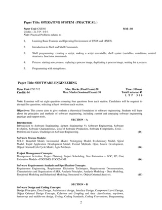 Paper Title: OPERATING SYSTEM (PRACTICAL ) 
2 
Paper Code:CSE561 
Credits : 2L T P : 0 0 3 
MM : 50 
Note: Practical Problems related to 
1. 
2. 
3. 
4. 
5. 
Learning Basic Features and Operating Environment of UNIX and LINUX. 
Introduction to Shell and Shell Commands. 
Shell programming: creating a script, making a script executable, shell syntax (variables, conditions, control 
structures, functions, commands. 
Process: starting new process, replacing a process image, duplicating a process image, waiting for a process. 
Programming with semaphores. 
Paper Title: SOFTWARE ENGINEERING 
Paper Code:CSE 512 
Credit: 04 
Max. Marks (Final Exam):50 
Max. Marks (Sessional Exam): 50 
Time: 3 Hours 
Total Lectures: 45 
L T P 3 1 0 
Note: Examiner will set eight questions covering four questions from each section. Candidates will be required to 
attempt five questions, selecting at least two from each section. 
Objectives: This course aims to give students a theoretical foundation in software engineering. Students will learn 
about the principles and methods of software engineering, including current and emerging software engineering 
practices and support tools. 
SECTION – A 
Introduction: 
Introduction to Software Engineering, System Engineering Vs Software Engineering, Software 
Evolution, Software Characteristics, Cost of Software Production, Software Components, Crisis – 
Problem and Causes, Challenges in Software Engineering. 
(05) 
Software Process Models: 
SDLC, Waterfall Model, Incremental Model, Prototyping Model, Evolutionary Model, Spiral 
Model, Rapid Application Development Model, Formal Methods, Open Source Development, 
Object Oriented Life Cycle Model, Agile Methods. 
(06) 
Project Management Concepts: 
Management Activities, Project Planning, Project Scheduling, Size Estimation – LOC, FP; Cost 
Estimation Models –COCOMO, COCOMO-II. 
(06) 
Software Requirements Analysis and Specification Concepts: 
Requirement Engineering, Requirement Elicitation Techniques, Requirements Documentation, 
Characteristics and Organization of SRS, Analysis Principles, Analysis Modeling – Data Modeling, 
Functional Modeling and Behavioral Modeling; Structured vs. Object Oriented Analysis. 
(05) 
SECTION – B 
Software Design and Coding Concepts: 
Design Principles, Data Design, Architectural design, Interface Design, Component Level Design, 
Object Oriented Design Concepts, Cohesion and Coupling and their classification, top-down, 
bottom-up and middle-out design, Coding, Coding Standards, Coding Conventions, Programming 
 