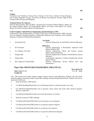 Style. (06) 
Testing: 
Verification and Validation, Testing Process, Design of Test Cases, Software Testing Strategies, 
Unit Testing, Integration Testing, Top Down and Bottom Up Integration Testing, Alpha & Beta 
Testing, System Testing and Debugging. 
3 
(05) 
Technical Metrics for Software: 
Software Measurements: What and Why, A Framework for Technical Software Metrics, Metrics for 
the Analysis Model, Metrics for Design Model, Metrics for Source Code, Metrics for Testing, 
Metrics for Software Quality, Metrics for Maintenance. 
(06) 
CASE (Computer Aided Software Engineering) and Introduction to UML: 
CASE and its Scope, Building blocks of CASE, CASE Tools, CASE Environment, UML Concepts, 
Use Case Diagrams, Sequence Diagrams, Collaboration Diagrams, Class Diagrams, State Transition 
Diagrams, Component and Deployment Diagrams. 
(06) 
Text Book: 
1. Ian Sommerville : Software Engineering, Seventh Edition, Pearson Education. 
References: 
1. R.S. Pressman : Software Engineering: A Practitioner's Approach, Sixth 
Edition, McGraw Hill. 
2. S.L. Pfleeger, J.M. Atlee 
: Software Engineering: Theory and Practice, Second 
Edition, Pearson Education. 
3. Douglas Bell : Software Engineering for Students, Fourth Edition, Pearson 
Education. 
4. Pankaj Jalote : An Integrated Approach to Software Engineering, Second 
Edition, Narosa. 
5. K.K. Aggarwal, Yogesh Singh 
: Software Engineering, Second Edition, New Age 
International. 
Paper Title: SOFTWARE ENGINEERING (PRACTICAL) 
Paper Code:CS 562 
Credit: 02 
Max. Marks: 50 
L T P 0 0 3 
Note: This practical will enable students manage software projects using MS-Project. Students will learn about 
preparing analysis and design models using UML modeling concepts through Rational Rose. Students will also be 
exposed to CASE tools. 
1. Study the features of MS-Project. 
2. 
Use MS-Project/OpenProj/similar tool to draft project plan for a particular project case study. 
3. 
Use MS-Project/OpenProj/similar tool to generate various reports like Gantt chart, Network diagram, 
Resource usage sheet. 
4. 
Use MS-Project/OpenProj/similar tool to track the progress of a project. 
5. 
Study the concepts of UML modeling. 
6. 
Use Rational Rose/StarUML/similar tool to generate use case diagrams. 
7. 
Use Rational Rose/StarUML/similar too to generate sequence diagrams. 
8. 
Use Rational Rose/StarUML/similar too to generate class diagrams. 
9. 
Use Rational Rose/StarUML/similar too to generate collaboration diagrams. 
 