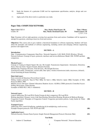 10. Study the features of a particular CASE tool for requirements specification, analysis, design and cost 
4 
estimation. 
11. 
Apply each of the above tools to a particular case study. 
Paper Title: COMPUTER NETWORK 
Paper Code:CSE513 
Credits: 04 
Max. Marks (Final Exam): 50 
Max. Marks (Sessional Exam): 50 
Time: 3 Hours 
Total Lectures: 45 
L T P : 3 1 0 
Note: Examiner will set eight questions covering four questions from each section. Candidates will be required to 
attempt five questions, selecting at least two from each section. 
Objectives: This course aims to give students a theoretical foundation in software engineering. Students will learn 
about the principles and methods of software engineering, including current and emerging software engineering 
practices and support tools. 
SECTION – A 
Introduction: 
Data Communication: Components, Data Flow; Network Categories: LAN, MAN, WAN (Wireless / Wired); 
Network Software: Concept of layers, protocols, interfaces and services;Reference Model: OSI, TCP/IP and their 
comparison; 
(06) 
Physical Layer : 
Concept of Analog & Digital Signal; Bit rate, Bit Length; Transmission Impairments: Attenuation, Distortion, 
Noise; Data rate limits: Nyquist formula, Shannon Formula; 
Multiplexing: Frequency Division, Time Division, Wavelength Division; 
Transmission media: Twisted pair, coaxial cable, fiber optics, wireless transmission (radio, microwave, infrared); 
Circuit Switching & Packet Switching.. 
(08) 
Data Link Layer: 
Error correction & Detection; Flow & Error Control; 
Sliding window protocols: Stop & Wait ARQ, Go back n ARQ, Selective repeat ARQ; Examples of DLL 
Protocols-HDLC, PPP; 
Medium Access Sub layer: Channel Allocation; Random Access: ALOHA, CSMA protocols; Controlled Access: 
Polling, Reservation, Token Passing; 
Examples of IEEE 802.3, 802.11 standards;k 
(10) 
SECTION – B 
Network Layer: 
Logical Addressing: IPv4 and IPv6; Packet Formats & their comparison: IPv4 and IPv6; 
Routing algorithms: Distance vector, Link State Routing, Hierarchical Routing, Broadcast & Multicast Routing; 
Congestion Control: Principles of Congestion Control, Congestion prevention policies, Leaky bucket & Token 
bucket algorithms 
(10) 
Transport Layer: 
Addressing, flow control & buffering, multiplexing & de-multiplexing, crash recovery; 
Example transport protocols: TCP, SCTP and UDP; 
(08) 
Application Layer: 
Network Security; Domain Name System; Simple Network Management Protocol; Electronic Mail; 
(03) 
Text Book: 
1. Andrew S. Tanenbaum : “Computer Networks”, Pearson Education 
 