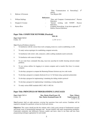 5 
“Data Communication & Networking”, 4th 
edition, 
2. 
Behrouz A Forouzan : Tata Mcgraw Hill 
References: 
1. William Stallings : “Data and Computer Communications”, Pearson 
Education. 
2. Douglas E. Coomer : “Internet working with TCP/IP”, Pearson 
Education. 
3. Kurose Ross : Computer Networking: A top down approach, 2nd 
Edition, Pearson Education 
Paper Title: COMPUTER NETWORK (Practical) 
MM :50 
Paper Code:CSE563 
Credits : 02 L T P : 0 0 3 
Note: Practical Problems related to: 
1. To familiarize with the various basic tools (crimping, krone etc.) used in establishing a LAN. 
2. To study various topologies for establishing computer networks. 
3. To familiarize with switch , hub, connecters, cables (cabling standards) used in networks 
4. To familiarize with routers & bridges 
5. To use some basic commands like ping, trace-root, ipconfig for trouble shooting network related 
problems. 
6. To use various utilities for logging in to remote computer and to transfer files from / to remote 
computer. 
7. To develop a program to compute the Hamming Distance between any two code words. 
8. To develop a program to compute checksum for an ‘m’ bit frame using a generator polynomial. 
9. To develop a program for implementing / simulating the sliding window protocol 
10. To develop a program for implementing / simulating a routing algorithm 
11 To study various IEEE standards (802.3, 802.11, 802.16) 
Paper Title: PRINCIPLES OF PROGRAMMING LANGUAGES 
Paper Code:CSE514 
Credits : 04 
Max. Marks (Final Exam): 50 
Max. Marks (Sessional Exam): 50 
Time: 3 Hours 
Total Lectures: 45 
L T P :3 1 0 
Note:Examiner shall set eight questions covering four questions from each section. Candidate will be 
required to attempt five questions, at least two from each section. 
Objectives: This course should provide the students with a fairly good concept of fundamental concepts 
and design issues of programming languages and become familiar with major programming paradigms. 
Understand similarities and differences between models and know when to use them and also learn 
programming techniques appropriate for each model. 
 