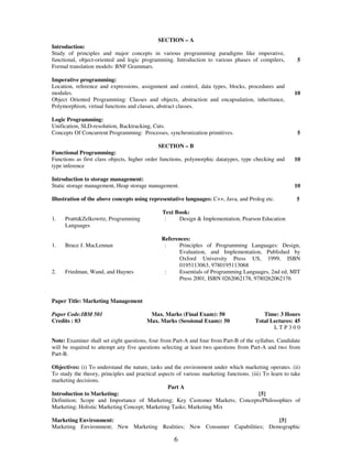 SECTION – A 
Introduction: 
Study of principles and major concepts in various programming paradigms like imperative, 
functional, object-oriented and logic programming. Introduction to various phases of compilers, 
Formal translation models: BNF Grammars. 
6 
5 
Imperative programming: 
Location, reference and expressions, assignment and control, data types, blocks, procedures and 
modules. 
Object Oriented Programming: Classes and objects, abstraction and encapsulation, inheritance, 
Polymorphism, virtual functions and classes, abstract classes. 
10 
Logic Programming: 
Unification, SLD-resolution, Backtracking, Cuts. 
Concepts Of Concurrent Programming: Processes, synchronization primitives. 
5 
SECTION – B 
Functional Programming: 
Functions as first class objects, higher order functions, polymorphic datatypes, type checking and 
type inference 
10 
Introduction to storage management: 
Static storage management, Heap storage management. 
10 
Illustration of the above concepts using representative languages: C++, Java, and Prolog etc. 
5 
Text Book: 
1. Prattt&Zelkowrtz, Programming 
Languages 
: Design & Implementation, Pearson Education 
References: 
1. Bruce J. MacLennan : Principles of Programming Languages: Design, 
Evaluation, and Implementation, Published by 
Oxford University Press US, 1999, ISBN 
0195113063, 9780195113068 
2. Friedman, Wand, and Haynes : Essentials of Programming Languages, 2nd ed, MIT 
Press 2001, ISBN 0262062178, 9780262062176 
Paper Title: Marketing Management 
Paper Code:IBM 501 
Credits : 03 
Max. Marks (Final Exam): 50 
Max. Marks (Sessional Exam): 50 
Time: 3 Hours 
Total Lectures: 45 
L T P 3 0 0 
Note: Examiner shall set eight questions, four from Part-A and four from Part-B of the syllabus. Candidate 
will be required to attempt any five questions selecting at least two questions from Part-A and two from 
Part-B. 
Objectives: (i) To understand the nature, tasks and the environment under which marketing operates. (ii) 
To study the theory, principles and practical aspects of various marketing functions. (iii) To learn to take 
marketing decisions. 
Part A 
Introduction to Marketing: [5] 
Definition; Scope and Importance of Marketing; Key Customer Markets; Concepts/Philosophies of 
Marketing; Holistic Marketing Concept; Marketing Tasks; Marketing Mix 
Marketing Environment: [5] 
Marketing Environment; New Marketing Realities; New Consumer Capabilities; Demographic 
 