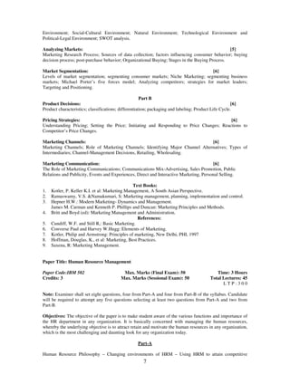 Environment; Social-Cultural Environment; Natural Environment; Technological Environment and 
Political-Legal Environment; SWOT analysis. 
Analyzing Markets: [5] 
Marketing Research Process; Sources of data collection; factors influencing consumer behavior; buying 
decision process; post-purchase behavior; Organizational Buying; Stages in the Buying Process. 
Market Segmentation: [6] 
Levels of market segmentation; segmenting consumer markets; Niche Marketing; segmenting business 
markets; Michael Porter’s five forces model; Analyzing competitors; strategies for market leaders; 
Targeting and Positioning. 
Part B 
Product Decisions: [6] 
Product characteristics; classifications; differentiation; packaging and labeling; Product Life Cycle. 
Pricing Strategies: [6] 
Understanding Pricing; Setting the Price; Initiating and Responding to Price Changes; Reactions to 
Competitor’s Price Changes. 
Marketing Channels: [6] 
Marketing Channels; Role of Marketing Channels; Identifying Major Channel Alternatives; Types of 
Intermediaries; Channel-Management Decisions, Retailing, Wholesaling. 
Marketing Communication: [6] 
The Role of Marketing Communications; Communications Mix-Advertising, Sales Promotion, Public 
Relations and Publicity, Events and Experiences, Direct and Interactive Marketing, Personal Selling. 
Text Books: 
1. Kotler, P. Keller K.I. et al: Marketing Management, A South Asian Perspective. 
2. Ramaswamy, V.S. &Namakumari, S: Marketing management, planning, implementation and control. 
3. Hepner H.W.: Modern Marketing- Dynamics and Management. 
James M. Carman and Kenneth P. Phillips and Duncan: Marketing Principles and Methods. 
4. Britt and Boyd (ed): Marketing Management and Administration. 
References: 
5. Cundiff, W.F. and Still R,: Basic Marketing. 
6. Converse Paul and Harvey W.Hugg: Elements of Marketing. 
7. Kotler, Philip and Armstrong: Principles of marketing, New Delhi, PHI, 1997 
8. Hoffman, Douglas, K., et al: Marketing, Best Practices. 
9. Saxena, R: Marketing Management. 
7 
Paper Title: Human Resource Management 
Paper Code:IBM 502 
Credits: 3 
Max. Marks (Final Exam): 50 
Max. Marks (Sessional Exam): 50 
Time: 3 Hours 
Total Lectures: 45 
L T P : 3 0 0 
Note: Examiner shall set eight questions, four from Part-A and four from Part-B of the syllabus. Candidate 
will be required to attempt any five questions selecting at least two questions from Part-A and two from 
Part-B. 
Objectives: The objective of the paper is to make student aware of the various functions and importance of 
the HR department in any organization. It is basically concerned with managing the human resources, 
whereby the underlying objective is to attract retain and motivate the human resources in any organization, 
which is the most challenging and daunting look for any organization today. 
Part-A 
Human Resource Philosophy – Changing environments of HRM – Using HRM to attain competitive 
 