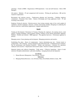advantage – Trends in HRM – Organization of HR departments – Line and staff functions – Role of HR 
Managers 
Job analysis : Methods - IT and computerized skill inventory - Writing job specification - HR and the 
responsive organization. 
Recruitment and selection process : Employment planning and forecasting – Building employee 
commitment : Promotion from within - Sources, Developing and Using application forms - IT and 
recruiting on the internet. 
Employee Testing & selection : Selection process, basic testing concepts, types of test, work samples & 
simulation, selection techniques, interview, common interviewing mistakes, Designing & conducting the 
effective interview, small business applications, computer aided interview. 
Part-B 
Training & Development: Orientation & Training: Orienting the employees, the training process, need 
analysis, Training techniques, special purpose training, Training via the internet Performance appraisal: 
Methods - Problem and solutions - MBO approach – The appraisal interviews - Performance appraisal in 
practice. 
Managing careers: Career planning and development - Managing promotions and transfers. 
Establishing Pay plans : Basics of compensation - factors determining pay rate - Current trends in 
compensation - Job evaluation - pricing managerial and professional jobs - Computerized job evaluation. 
Pay for performance and Financial incentives : Money and motivation - incentives for operations 
employees and executives - Organization wide incentive plans - Practices in Indian organizations. 
Industrial relation and collective bargaining : Trade unions - Collective bargaining - future of trade 
unionism. Discipline administration - grievances handling – managing dismissals and separation. 
Text Books: 
1. Human Resource Management , Gary Dressler , Pearson 
References 
2. Managing Human Resources , Luis .R.Gomez Mejia, David Balkin, Robert.L.Cardy , PHI 
8 
 