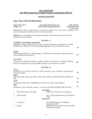 SYLLABUS FOR 
B.E. MBA integrated in Computer Science & Engineering (2013-14) 
SIXTH SEMESTER 
9 
Paper Title: WEB TECHOLOGIES 
Paper Code:CSE611 
Crédits : 04 
Max. Marks (Final Exam): 50 
Max. Marks (Sessional Exam): 50 
Time: 3 Hours 
Total Lectures: 45 
L T P : 3 1 0 
Note:Examiner shall set eight questions covering four questions from each section. Candidate will be 
required to attempt five questions, at least two from each section. 
Objective: Aim of this paper is to familiarize the students with current technologies used in Web 
development and maintenance. 
SECTION – A 
INTERNET AND WORLD WIDE WEB: 
Introduction, Internet Addressing, ISP, types of Internet Connections, Introduction to WWW, 
WEB Browsers, WEB Servers, URLS, http, WEB applications, Tools for WEB site creation. 
(4) 
HTML: 
Introduction to HTML, Lists, adding graphics to HTML page, creating tables, linking documents, 
frames, DHTML and Style sheets. 
(6) 
Java Script: 
Introduction, programming constructs: variables, operators and expressions, conditional checking, 
functions and dialog boxes, JavaScript DOM, creating forms, introduction to Cookies 
(11) 
SECTION – B 
JAVA: 
Introduction to java objects and classes, control statements, arrays, inheritance, polymorphism, 
Exception handling. 
(6) 
XML: 
Why XML, XML syntax rules, XML elements, XML attributes, XML DTD displaying XML with 
CSS. 
(6) 
AJAX 
Introduction, HTTP request, XMHttpRequest, AJAX Server Script, AJAX Database. 
(6) 
PHP 
Introduction, syntax, statements, operators, sessions, E-mail, PHP and MySQL, PHP and AJAX. 
(6) 
Text Books: 
1. Deitel,Deitel, Nieto, and Sandhu : XML How to Program, Pearson Educatin. 
2. Herbert Schildt : Java 2: The Complete Reference, Fifth Edition, 
TMH 
References: 
1. 
Ivan Bayross 
: 
Web Enabled Commercial Application 
Development, BPB 
2. Schafer : HTML,CSS, JavaScript,Perl, Python and PHP, 
Wiley India Textbooks. 
 
