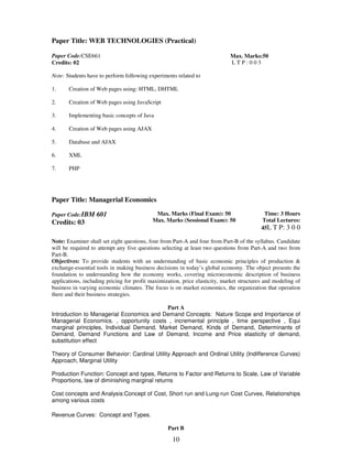 Paper Title: WEB TECHNOLOGIES (Practical) 
10 
Paper Code:CSE661 
Credits: 02 
Max. Marks:50 
L T P : 0 0 3 
Note: Students have to perform following experiments related to 
1. Creation of Web pages using: HTML, DHTML 
2. Creation of Web pages using JavaScript 
3. Implementing basic concepts of Java 
4. Creation of Web pages using AJAX 
5. Database and AJAX 
6. XML 
7. PHP 
Paper Title: Managerial Economics 
Paper Code:IBM 601 
Credits: 03 
Max. Marks (Final Exam): 50 
Max. Marks (Sessional Exam): 50 
Time: 3 Hours 
Total Lectures: 
45L T P: 3 0 0 
Note: Examiner shall set eight questions, four from Part-A and four from Part-B of the syllabus. Candidate 
will be required to attempt any five questions selecting at least two questions from Part-A and two from 
Part-B. 
Objectives: To provide students with an understanding of basic economic principles of production & 
exchange-essential tools in making business decisions in today’s global economy. The object presents the 
foundation to understanding how the economy works, covering microeconomic description of business 
applications, including pricing for profit maximization, price elasticity, market structures and modeling of 
business in varying economic climates. The focus is on market economics, the organization that operation 
there and their business strategies. 
Part A 
Introduction to Managerial Economics and Demand Concepts: Nature Scope and Importance of 
Managerial Economics. , opportunity costs , incremental principle , time perspective , Equi 
marginal principles, Individual Demand, Market Demand, Kinds of Demand, Determinants of 
Demand, Demand Functions and Law of Demand, Income and Price elasticity of demand, 
substitution effect 
Theory of Consumer Behavior: Cardinal Utility Approach and Ordinal Utility (Indifference Curves) 
Approach, Marginal Utility 
Production Function: Concept and types, Returns to Factor and Returns to Scale, Law of Variable 
Proportions, law of diminishing marginal returns 
Cost concepts and Analysis:Concept of Cost, Short run and Lung-run Cost Curves, Relationships 
among various costs 
Revenue Curves: Concept and Types. 
Part B 
 