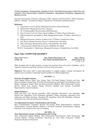 Perfect Competition: Characteristics, Equilibrium Price, Profit Maximizing output in Short Run and 
Long Run, Price Discrimination; Imperfect Competition , Monopolistic Competition, Oligopoly and 
Barriers to Entry. 
Economic Environment of Business- Meaning of GDP , Monetary and Fiscal Policy , Deficit Financing , 
Inflation , Subsidies , Devaluation of Rupee ,Liberalization ,Privatization and Disinvestment 
11 
References: 
1. Craig Peterson, Lewis and Jain: Managerial Economics, Pearson Education 
2. Mark Hirshey: Managerial Economics, Thomson 
3. Dr. V.PandurangaRao: Microeconomics-IBS Publication 
4. Keat: Economic Tools for Today’s Decision Makers, 4th Edition, Pearson Education 
5. William Samuelson and Stephen G. Mark, Managerial Economics, 5th Edition, John Wiley & 
Sons. 
6. Managerial Economics Analysis: Problem Cases, 8th Edition, Truett&Truett, Wiley 
7. K.K. Dewett: Modern Economic Theory, S. Chand & Sons, New Delhi 
8. Mote, Paul Gupta: Managerial Economics, Vikas Publisher, New Delhi 
9. A. Koutsoyiannis: Modern Microeconomics, McMillan, New Delhi 
10. R.L. Varshney& K. L. Maheshwari: Managerial Economics, S.Chand& Sons, New Delhi 
Paper Title: COMPUTER GRAPHICS 
Paper Code:CSE613 
Credit : 04 
Max. Marks (Final Exam): 50 
Max. Marks (Sessional Exam): 50 
Time: 3 Hours 
Total Lectures: 45 
L T P : 3 1 0 
Note: Examiner will set eight questions covering four questions from each section. Candidates will be 
required to attempt five questions, selecting at least two from each section. 
Objectives: This course offers a good understanding of computer graphics concepts and prepares the 
student to be in a position to understand and draw graphics for different applications. 
SECTION – A 
Overview of Graphics Systems: 
Video Display Devices, Direct View Storage Tubes, Flat Panel Displays: Emissive and Non- 
Emissive Displays; Plasma Panel, Thin Film Electroluminescent and Liquid Crystal Displays, Color 
Display Techniques: Shadow Mask and Beam-penetration Methods, Three Dimensional Viewing 
Devices, Raster Scan Systems, Display Processor, Random Scan Systems, Co-ordinate 
Representations, Screen Coordinates. 
(08) 
Output Primitives: 
Points and Lines, Line Drawing Algorithms: DDA Algorithm, Bresenham’s Line Algorithm, 
Parallel Line Algorithms, Circle Generating Algorithms, Ellipse Generating Algorithms, Pixel 
Addressing and Object Geometry, Boundary Fill Algorithms, Flood Fill Algorithms, Character 
Generation, Line, Area-Fill and Character Attributes. 
(08) 
Two Dimensional Geometric Transformations and Viewing: 
Basic Transformations: Translation, Rotation and Scaling, Matrix Representations, Composite 
Transformations, Viewing Pipeline, Window to Viewport Coordinate Transformation, Clipping 
Operations: Line, Polygon, Curve and Text Clipping. 
(08) 
SECTION – B 
Three Dimensional Concepts, Transformations and Viewing: 
Three Dimensional Display Methods, Three Dimensional Transformations; Three Dimensional 
Viewing Pipeline; Viewing Coordinates; Specifying the View Plane, Projections: Parallel 
Projections, Perspective Projections. 
(08) 
 