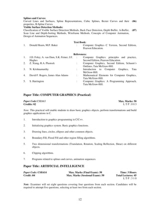 Splines and Curves: 
Curved Lines and Surfaces, Spline Representations, Cubic Splines, Bezier Curves and their 
properties, B-Spline Curves. 
12 
(06) 
Visible Surface Detection Methods: 
Classification of Visible Surface Detection Methods, Back Face Detection, Depth Buffer, A-Buffer, 
Scan Line and Depth-Sorting Methods, Wireframe Methods, Concepts of Computer Animation, 
Design of Animation Sequences. 
(07) 
Text Book: 
1. Donald Hearn, M.P. Baker : Computer Graphics C Version, Second Edition, 
Pearson Education. 
References: 
1. J.D. Foley, A. van Dam, S.K. Feiner, J.F. 
Hughes 
: Computer Graphics: principles and practice, 
Second Edition, Pearson Education. 
2. Z. Xiang, R.A. Plastock : Computer Graphics, Second Edition, Schaum’s 
Outlines, Tata McGraw-Hill. 
3. N. Krishnamurthy : Introduction to Computer Graphics, Tata 
McGraw-Hill. 
4. David F. Rogers, James Alan Adams : Mathematical Elements for Computer Graphics, 
Tata McGraw-Hill. 
5. S. Harrington : Computer Graphics: A Programming Approach, 
Tata McGraw-Hill. 
Paper Title: COMPUTER GRAPHICS (Practical) 
Paper Code:CSE663 
Credits: 02 
Max. Marks: 50 
L T P : 0 0 3 
Note: This practical will enable students to draw basic graphics objects, perform transformations and build 
graphics applications in C. 
1. 
Introduction to graphics programming in C/C++. 
2. 
Initializing graphics system. Basic graphics functions. 
3. 
Drawing lines, circles, ellipses and other common objects. 
4. 
Boundary Fill, Flood Fill and other region filling algorithms. 
5. 
Two dimensional transformations (Translation, Rotation, Scaling Reflection, Shear) on different 
objects. 
6. 
Clipping algorithms. 
7. 
Programs related to splines and curves, animation sequences. 
Paper Title: ARTIFICIAL INTELLIGENCE 
Paper Code: CSE614 
Credit :04 
Max. Marks (Final Exam): 50 
Max. Marks (Sessional Exam): 50 
Time: 3 Hours 
Total Lectures: 45 
L T P : 3 1 0 
Note: Examiner will set eight questions covering four questions from each section. Candidates will be 
required to attempt five questions, selecting at least two from each section. 
 