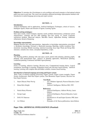 Objectives: To introduce the AI techniques to solve problems and search strategies to find optimal solution 
paths from start to goal state. The course also introduces different knowledge representation methods with 
introduction to natural language processing and expert systems 
13 
. 
SECTION – A 
Introduction: 
Artificial Intelligence and its applications, Artificial Intelligence Techniques, criteria of success, 
Intelligent Agents, Nature and structure of Agents, Learning Agents 
(6) 
Problem solving techniques: 
State space search, control strategies, heuristic search, problem characteristics, production system 
characteristics., Generate and test, Hill climbing, best first search, A* search, Constraint 
satisfaction problem, Mean-end analysis, Min-Max Search, Alpha-Beta Pruning, Additional 
refinements, Iterative Deepening 
(9) 
Knowledge representation: 
Mapping between facts and representations, Approaches to knowledge representation, procedural 
vs declarative knowledge, Forward vs. Backward reasoning, Matching, conflict resolution, Non-monotonic 
reasoning, Default reasoning, statistical reasoning, fuzzy logic Weak and Strong filler 
structures, semantic nets, frame, conceptual dependency, scripts. 
(8) 
SECTION – B 
Planning: 
The Planning problem, planning with state space search, partial order planning, planning graphs, 
planning with propositional logic, Analysis of planning approaches, Hierarchical planning, 
conditional planning, Continuous and Multi Agent planning 
(6) 
Learning : 
Forms of Learning, inductive learning, Decision trees, Computational learning theory, Logical 
formulation, knowledge in learning, Explanation based and relevance based learning, statistical 
learning, Learning with complete data and hidden variables, instance based learning, 
(10) 
Introduction to Natural Language processing and Expert system: 
Basic Tasks of Natural Language processing, Expert systems, Expert system examples, Expert 
System Architectures, Rule base Expert systems, Non Monotonic Expert Systems, Decision tree 
base Expert Systems. 
(6) 
Text Book: 
1. Stuart J.Russel, Peter Norvig : AI: A Modern Approach, Pearson Education, Latest 
Edition 
2. Elaine Rich, Knight : Artificial Intelligence, McGraw Hill, 1993 
References: 
1. Partick Henry Winston : Artificial Intelligence, Addison Wesley, Latest 
Edition 
2. George Luger : Artificial Intelligence, Pearson Education, Latest 
Edition 
3. DAN, W. Patterson : Introduction to AI and Expert Systems, PHI, latest 
Edition 
4. A.J. Nillson : Principles of AI, Narosa publications, latest Edition 
Paper Title: ARTIFICIAL INTELLIGENCE (Practical) 
Paper Code: 664 
Credits : 02 
MM :50 
L T P : 0 0 3 
Note: Practical Problems related to 
 