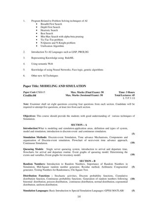 1. 
Program Related to Problem Solving techniques of AI 
• Breadth First Search 
• Depth First Search 
• Heuristic Search 
• Best Search 
• Min-Max Search with alpha-beta pruning 
• Tic-Tac-Toe problem 
• N-Queens and N-Knight problem 
• Unification Algorithm 
2. 
Introduction To AI Languages such as LISP, PROLOG 
14 
3. 
Representing Knowledge using RuleML 
4. 
Using semantic Web 
5. 
Knowledge of using Neural Networks, Fuzz logic, genetic algorithms 
6. 
Other new AI Techniques 
Paper Title: MODELING AND SIMULATION 
Paper Code:CSE615 
Credits:04 
Max. Marks (Final Exam): 50 
Max. Marks (Sessional Exam): 50 
Time: 3 Hours 
Total Lectures: 45 
L T P 3 1 0 
Note: Examiner shall set eight questions covering four questions from each section. Candidate will be 
required to attempt five questions, at least two from each section. 
Objectives: This course should provide the students with good understanding of various techniques of 
Simulation. 
SECTION – A 
Introduction:What is modeling and simulation.application areas, definition and types of system, 
model and simulation, introduction to discrete-event and continuous simulation. 
Simulation Methods: Discrete-event Simulation, Time advance Mechanisms, Components and 
organization of Discrete-event simulation, Flowchart of next-event time advance approach, 
Continuous Simulation. 
Queueing Models: Single server queueing system, introduction to arrival and departure time, 
flowcharts for arrival and departure routine. Event graphs of queueing model. Determining the 
events and variables, Event graphs for inventory model. 
(5) 
(10) 
(10) 
SECTION – B 
Random Numbers: Introduction to Random Numbers, Importance of Random Numbers in 
Simulation, Mid-Square random number generator, Residue method, Arithmetic Congruential 
generator, Testing Numbers for Randomness, Chi-Square Test. 
Distribution Functions : Stochastic activities, Discrete probability functions, Cumulative 
distribution function, Continuous probability functions. Generation of random numbers following 
binomial distribution, poisson distribution, continuous distribution, normal distribution, exponential 
distribution, uniform distribution. 
Simulation Languages: Basic Introduction to Special Simulation Languages:-GPSS/ MATLAB/ 
(5) 
(10) 
(5) 
 