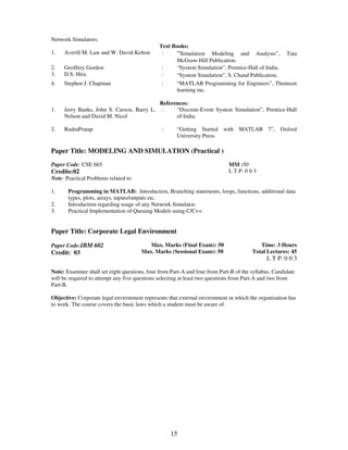15 
Network Simulators. 
Text Books: 
1. Averill M. Law and W. David Kelton : “Simulation Modeling and Analysis”, Tata 
McGraw-Hill Publication. 
2. Geoffery Gordon : “System Simulation”, Prentice-Hall of India. 
3. D.S. Hira : “System Simulation”, S. Chand Publication. 
4. Stephen J. Chapman : “MATLAB Programming for Engineers”, Thomson 
learning inc. 
References: 
1. 
Jerry Banks, John S. Carson, Barry L. 
Nelson and David M. Nicol 
: 
“Discrete-Event System Simulation”, Prentice-Hall 
of India. 
2. RudraPratap : “Getting Started with MATLAB 7”, Oxford 
University Press. 
Paper Title: MODELING AND SIMULATION (Practical ) 
Paper Code: CSE 665 
Credits:02 
MM :50 
L T P: 0 0 3 
Note: Practical Problems related to 
1. 
2. 
3. 
Programming in MATLAB: Introduction, Branching statements, loops, functions, additional data 
types, plots, arrays, inputs/outputs etc. 
Introduction regarding usage of any Network Simulator. 
Practical Implementation of Queuing Models using C/C++. 
Paper Title: Corporate Legal Environment 
Paper Code:IBM 602 
Credit: 03 
Max. Marks (Final Exam): 50 
Max. Marks (Sessional Exam): 50 
Time: 3 Hours 
Total Lectures: 45 
L T P: 0 0 3 
Note: Examiner shall set eight questions, four from Part-A and four from Part-B of the syllabus. Candidate 
will be required to attempt any five questions selecting at least two questions from Part-A and two from 
Part-B. 
Objective: Corporate legal environment represents that external environment in which the organization has 
to work. The course covers the basic laws which a student must be aware of. 
 