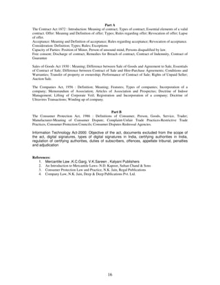 Part A 
The Contract Act 1872 : Introduction: Meaning of contract; Types of contract; Essential elements of a valid 
contract. Offer: Meaning and Definition of offer; Types; Rules regarding offer; Revocation of offer; Lapse 
of offer. 
Acceptance: Meaning and Definition of acceptance; Rules regarding acceptance; Revocation of acceptance. 
Consideration: Definition; Types; Rules; Exceptions 
Capacity of Parties: Position of Minor, Person of unsound mind, Persons disqualified by law. 
Free consent; Discharge of contract, Remedies for Breach of contract, Contract of Indemnity, Contract of 
Guarantee 
Sales of Goods Act 1930 : Meaning; Difference between Sale of Goods and Agreement to Sale, Essentials 
of Contract of Sale; Difference between Contract of Sale and Hire-Purchase Agreements; Conditions and 
Warranties; Transfer of property or ownership; Performance of Contract of Sale; Rights of Unpaid Seller; 
Auction Sale. 
The Companies Act, 1956 : Definition; Meaning; Features; Types of companies; Incorporation of a 
company; Memorandum of Association; Articles of Association and Prospectus; Doctrine of Indoor 
Management; Lifting of Corporate Veil; Registration and Incorporation of a company; Doctrine of 
Ultravires Transactions; Winding up of company. 
Part B 
The Consumer Protection Act, 1986 : Definitions of Consumer, Person, Goods, Service, Trader; 
Manufacturer-Meaning of Consumer Dispute; Complaint-Unfair Trade Practices-Restrictive Trade 
Practices, Consumer Protection Councils; Consumer Disputes Redressal Agencies. 
Information Technology Act-2000: Objective of the act, documents excluded from the scope of 
the act, digital signatures, types of digital signatures in India, certifying authorities in India, 
regulation of certifying authorities, duties of subscribers, offences, appellate tribunal, penalties 
and adjudication 
16 
References: 
1. Mercantile Law ,K.C.Garg, V.K.Sareen , Kalyani Publishers 
2. An Introduction to Mercantile Laws- N.D. Kapoor, Sultan Chand & Sons 
3. Consumer Protection Law and Practice, N.K. Jain, Regal Publications 
4. Company Law, N.K. Jain, Deep & Deep Publications Pvt. Ltd. 
 