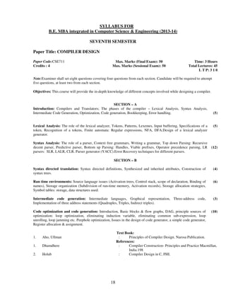 SYLLABUS FOR 
B.E. MBA integrated in Computer Science & Engineering (2013-14) 
SEVENTH SEMESTER 
18 
Paper Title: COMPILER DESIGN 
Paper Code:CSE711 
Credits : 4 
Max. Marks (Final Exam): 50 
Max. Marks (Sessional Exam): 50 
Time: 3 Hours 
Total Lectures: 45 
L T P: 3 1 0 
Note:Examiner shall set eight questions covering four questions from each section. Candidate will be required to attempt 
five questions, at least two from each section. 
Objectives: This course will provide the in-depth knowledge of different concepts involved while designing a compiler. 
SECTION – A 
Introduction: Compilers and Translators; The phases of the compiler – Lexical Analysis, Syntax Analysis, 
Intermediate Code Generation, Optimization, Code generation, Bookkeeping, Error handling. 
(5) 
Lexical Analysis: The role of the lexical analyzer, Tokens, Patterns, Lexemes, Input buffering, Specifications of a 
token, Recognition of a tokens, Finite automata: Regular expressions, NFA, DFA.Design of a lexical analyzer 
generator. 
(5) 
Syntax Analysis: The role of a parser, Context free grammars, Writing a grammar, Top down Parsing: Recursive 
decent parser, Predictive parser, Bottom up Parsing: Handles, Viable prefixes, Operator precedence parsing, LR 
parsers: SLR, LALR, CLR. Parser generator (YACC).Error Recovery techniques for different parsers. 
(12) 
SECTION – B 
Syntax directed translation: Syntax directed definitions, Synthesized and inherited attributes, Construction of 
syntax trees. 
(4) 
Run time environments: Source language issues (Activation trees, Control stack, scope of declaration, Binding of 
names), Storage organization (Subdivision of run-time memory, Activation records), Storage allocation strategies, 
Symbol tables: storage, data structures used. 
(6) 
Intermediate code generation: Intermediate languages, Graphical representation, Three-address code, 
Implementation of three address statements (Quadruples, Triples, Indirect triples). 
(3) 
Code optimization and code generation: Introduction, Basic blocks & flow graphs, DAG, principle sources of 
optimization: loop optimization, eliminating induction variable, eliminating common sub-expression, loop 
unrolling, loop jamming etc. Peephole optimization, Issues in the design of code generator, a simple code generator, 
Register allocation & assignment. 
(10) 
Text Book: 
1. Aho, Ullman : Principles of Compiler Design. Narosa Publication. 
References: 
1. Dhamdhere : Compiler Construction- Principles and Practice Macmillan, 
India 198 
2. Holub : Compiler Design in C, PHI. 
 