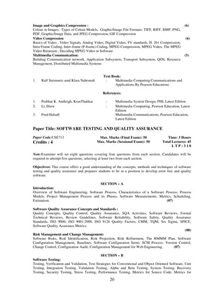 Image and Graphics Compression : 
Colour in Images, Types of Colour Models, Graphic/Image File Formats: TIFF, RIFF, BMP, PNG, 
PDF, Graphic/Image Data, and JPEG Compression, GIF Compression 
20 
(6) 
Video Compression 
Basics of Video , Video Signals, Analog Video, Digital Video, TV standards, H. 261 Compression, 
Intra Frame Coding, Inter-frame (P-frame) Coding, MPEG Compression, MPEG Video, The MPEG 
Video Bitstream , Decoding MPEG Video in Software 
(6) 
Multimedia Communication: 
Building Communication network, Application Subsystem, Transport Subsystem, QOS, Resource 
Management, Distributed Multimedia Systems 
(5) 
Text Book: 
1. Ralf Steinmetz amd Klara Nahrstedt : Multimedia Computing Communications and 
Applications By Pearson Educations 
References: 
1. Prabhat K. Andleigh, KranThakkar : Multimedia System Design, PHI, Latest Edition 
2. Li, Drew : Multimedia Computing, Pearson Education, Latest 
Edition 
3. 
Fred Halsall Multimedia Communications, Pearson Education, 
Latest Edition 
Paper Title: SOFTWARE TESTING AND QUALITY ASSURANCE 
Paper Code:CSE713 
Credits : 4 
Max. Marks (Final Exam): 50 
Max. Marks (Sessional Exam): 50 
Time: 3 Hours 
Total Lectures: 45 
L T P : 3 1 0 
Note:Examiner will set eight questions covering four questions from each section. Candidates will be 
required to attempt five questions, selecting at least two from each section. 
Objectives: This course offers a good understanding of the concepts, methods and techniques of software 
testing and quality assurance and prepares students to be in a position to develop error free and quality 
software. 
SECTION – A 
Introduction: 
Overview of Software Engineering, Software Process, Characteristics of a Software Process, Process 
Models, Project Management Process and its Phases, Software Measurements, Metrics, Scheduling, 
Estimation. (07) 
Software Quality Assurance Concepts and Standards : 
Quality Concepts, Quality Control, Quality Assurance, SQA Activities, Software Reviews, Formal 
Technical Reviews, Review Guidelines, Software Reliability, Software Safety, Quality Assurance 
Standards, ISO 9000, ISO 9001:2000, ISO 9126 Quality Factors, CMM, TQM, Six Sigma, SPICE, 
Software Quality Assurance Metrics. 
(08) 
Risk Management and Change Management: 
Software Risks, Risk Identification, Risk Projection, Risk Refinement, The RMMM Plan, Software 
Configuration Management, Baselines, Software Configuration Items, SCM Process: Version Control, 
Change Control, Configuration Audit, Configuration Management for Web Engineering. (07) 
SECTION – B 
Software Testing: 
Testing, Verification and Validation, Test Strategies for Conventional and Object Oriented Software, Unit 
Testing, Integration Testing, Validation Testing, Alpha and Beta Testing, System Testing, Recovery 
Testing, Security Testing, Stress Testing, Performance Testing, Metrics for Source Code, Metrics for 
 