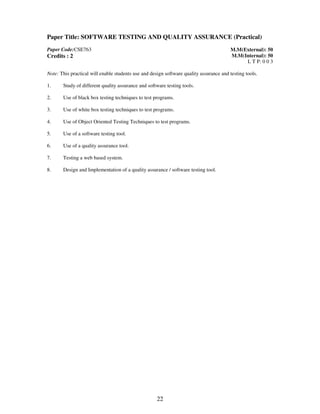 Paper Title: SOFTWARE TESTING AND QUALITY ASSURANCE (Practical) 
22 
Paper Code:CSE763 
Credits : 2 
M.M(External): 50 
M.M(Internal): 50 
L T P: 0 0 3 
Note: This practical will enable students use and design software quality assurance and testing tools. 
1. Study of different quality assurance and software testing tools. 
2. Use of black box testing techniques to test programs. 
3. 
Use of white box testing techniques to test programs. 
4. Use of Object Oriented Testing Techniques to test programs. 
5. Use of a software testing tool. 
6. Use of a quality assurance tool. 
7. 
Testing a web based system. 
8. Design and Implementation of a quality assurance / software testing tool. 
 