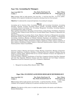 Paper Title: Accounting for Managers 
23 
Paper Code:IBM 701 
Credits: 3 
Max. Marks (Final Exam): 50 
Max. Marks (Sessional Exam): 50 
Time: 3 Hours 
Total Lectures: 45 
L T P: 3 0 0 
Note: Examiner shall set eight questions, four from Part – A and four from Part – B of the syllabus. 
Candidate will be required to attempt any five questions selecting at least two from each part. 
Objectives: To understand the concept and importance of accounting for managers. 
Part – A 
Accounting and its functions; Basic Accounting Concepts and Accounting Conventions; Accounting 
Principles; Generally Accepted Accounting Policies (GAAP); Accounting Standards; Branches of 
Accounting: Financial Accounting; Cost Accounting; Management Accounting; Accounting Equation; 
Accounting Structure; Types of Accounts. 
Rules regarding Journal Entries; Recording of Journal Entries; Ledger Posting; Trial Balance; Preparation 
of Final Accounts; Trading Account; Profit & Loss Account; Balance Sheet; Treatment of Adjustments into 
trial balance. 
Meaning of Management Accounting; Nature; Scope; Objectives; Functions of Management Accounting; 
Relationship between Financial and Management Accounting; Tools and Techniques of Management 
Accounting; Limitations; Meaning of Financial Statement; Importance and Limitations of Financial 
Statement; Meaning and Objectives of Financial Statement Analysis; Limitation of Financial Analysis. 
Ratio Analysis: Meaning of Ratio; Interpretation of Ratios; Significance of Ratio Analysis; Limitations of 
Ratio Analysis; Classification of Ratio; Analysis of Short-term financial position; Analysis of Long term 
financial position; Analysis of profitability. 
Part – B 
Fund Flow Analysis: Meaning and Concept of Funds; Meaning of Fund Flow; Meaning of Fund Flow 
Statement; Significance; Limitations; Procedure of Preparing Fund Flow Statement; Schedule Showing 
Change in working capital; Adjusted Profit & Loss Account; Statement of Sources and Applications of 
Funds. Treatment of Adjustment; 
Cash Flow Analysis: Meaning; Classification of Cash Flow; Comparison between Fund Flow Statement 
and Cash Flow Statement; Difference between Cash Flow Statement and Cash Budget Limitations; 
Preparation of Cash Flow Statement (as per AS-3); Treatment of Adjustments. 
Text Books: 
1. Managerial Accounting, Hilton, Ramesh , Jaidev , TMH 
Paper Title: STATISTICS & BUSINESS RESEARCH METHODOLOGY 
Paper Code:IBM 702 
Credits: 3 
Max. Marks (Final Exam): 50 
Max. Marks (Sessional Exam): 50 
Time: 3 Hours 
Total Lectures: 45 
L T P: 3 0 0 
Note: Examiner shall set eight questions, four from Part – A and four from Part – B of the syllabus. 
Candidate will be required to attempt any five questions selecting at least two from each part 
Objective: The objective of this course is to make the students familiar with statistics used in Business 
Research Methodology. 
 