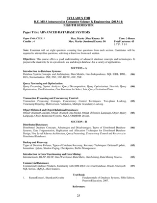 SYLLABUS FOR 
B.E. MBA integrated in Computer Science & Engineering (2013-14) 
EIGHTH SEMESTER 
Paper Title: ADVANCED DATABASE SYSTEMS 
25 
Paper Code:CSE811 
Credits : 4 
Max. Marks (Final Exam): 50 
Max. Marks (Sessional Exam): 50 
Time: 3 Hours 
Total Lectures: 45 
L T P : 3 1 0 
Note: Examiner will set eight questions covering four questions from each section. Candidates will be 
required to attempt five questions, selecting at least two from each section. 
Objectives: This course offers a good understanding of advanced database concepts and technologies. It 
prepares the student to be in a position to use and design databases for a variety of applications. 
SECTION – A 
Introduction to Database Systems: 
Database System Concepts and Architecture, Data Models, Data Independence, SQL: DDL, DML, 
DCL, Normalization: 1NF, 2NF, 3NF, BCNF, 4NF, 5NF. 
(06) 
Query Processing and Optimization: 
Query Processing, Syntax Analyzer, Query Decomposition, Query Optimization, Heuristic Query 
Optimization, Cost Estimation, Cost Functions for Select, Join, Query Evaluation Plans. 
(06) 
Transaction Processing and Concurrency Control: 
Transaction Processing Concepts, Concurrency Control Techniques: Two-phase Locking, 
Timestamp Ordering, Multiversion, Validation, Multiple Granularity Locking. 
(05) 
Object Oriented and Object Relational Databases: 
Object Oriented Concepts, Object Oriented Data Model, Object Definition Language, Object Query 
Language, Object Relational Systems, SQL3, ORDBMS Design. 
(05) 
SECTION – B 
Distributed Databases: 
Distributed Database Concepts, Advantages and Disadvantages, Types of Distributed Database 
Systems, Data Fragmentation, Replication and Allocation Techniques for Distributed Database 
Design, Five Level Schema Architecture, Query Processing, Concurrency Control and Recovery in 
Distributed Databases. 
(06) 
Backup and Recovery: 
Types of Database Failures, Types of Database Recovery, Recovery Techniques: Deferred Update, 
Immediate Update, Shadow Paging, Checkpoints, Buffer Management. 
(05) 
Introduction to Data Warehousing and Data Mining: 
Introduction to OLAP, OLTP, Data Warehouse, Data Marts, Data Mining, Data Mining Process. 
(05) 
Commercial Databases: 
Commercial Database Products, Familiarity with IBM DB2 Universal Database, Oracle, Microsoft 
SQL Server, MySQL, their features. 
(07) 
Text Book: 
1. RamezElmasri, ShamkantNavathe : Fundamentals of Database Systems, Fifth Edition, 
Pearson Education, 2007. 
References: 
 