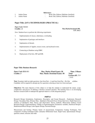 References: 
1. Author Name : Book Title, Edition, Publisher (Justified) 
2. Author Name : Book Title, Edition, Publisher (Justified) 
Paper Title: JAVA TECHNOLOGIES (PRACTICAL) 
27 
Paper Code:CSE865 
Credits : 2 
Max.Marks(Sessional):50L 
T P : 0 0 3 
Note: Students have to perform the following experiments 
1. Implementation of classes, inheritance, overloading. 
2. Implantation of packages and interfaces 
3. Implantation of threads. 
4. Implementation of Applets, mouse events, and keyboard events. 
5. Connecting to Database using JDBC. 
6. Deployment of Servlets, JSP and EJB. 
Paper Title: Business Research 
Paper Code:IBM-801 
Credits: 3 
Max. Marks (Final Exam): 50 
Max. Marks (Sessional Exam): 50 
Time: 3 Hours 
Total 
Lecture:45L T P 
: 3 0 0 
Note: Examiner shall set eight questions, four from Part – A and four from Part – B of the syllabus. 
Candidate will be required to attempt any five questions selecting at least two from each part 
Objectives: The main objective of this subject is to help the students to understand the nature, scope, 
complexities and process of defining a business research question. The learning focus is on developing 
business research skills to underpin the approach taken to a work integrated project. 
PART-A 
Research Design formulation, Exploratory, Descriptive and Casual Research , Exploratory Research 
Design- Secondary Data ,Primary Data , Qualitative Research-Focus Group Interviews, Depth Interviews, 
Analysis of Qualitative Data, Survey and observation- Survey methods, Observation method, Casual 
Research Design- Experimentation, Validity in Experimentation, Extraneous variables, Statistical Designs- 
Randomized-Block Design, Latin Square Design, Factorial Design 
Measurement and Scaling- Primary Scales of measurement, Comparative Scaling Techniques, Non 
comparative Scaling techniques-Likert ,Semantic Differential Scale, Stapel Scale, Questionnaire Design-question 
content, structure and order 
 
