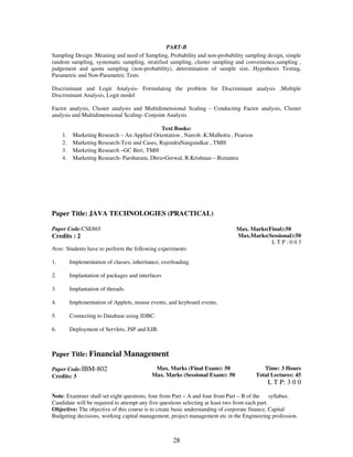 PART-B 
Sampling Design: Meaning and need of Sampling, Probability and non-probability sampling design, simple 
random sampling, systematic sampling, stratified sampling, cluster sampling and convenience,sampling , 
judgement and quota sampling (non-probability), determination of sample size, Hypothesis Testing, 
Parametric and Non-Parametric Tests 
Discriminant and Logit Analysis- Formulating the problem for Discriminant analysis ,Multiple 
Discriminant Analysis, Logit model 
Factor analysis, Cluster analysis and Multidimensional Scaling - Conducting Factor analysis, Cluster 
analysis and Multidimensional Scaling- Conjoint Analysis 
Text Books: 
1. Marketing Research – An Applied Orientation , Naresh .K.Malhotra , Pearson 
2. Marketing Research-Text and Cases, RajendraNangundkar , TMH 
3. Marketing Research –GC Beri, TMH 
4. Marketing Research- Parshuram, DhruvGrewal, R.Krishnan – Biztantra 
Paper Title: JAVA TECHNOLOGIES (PRACTICAL) 
28 
Paper Code:CSE865 
Credits : 2 
Max. Marks(Final):50 
Max.Marks(Sessional):50 
L T P : 0 0 3 
Note: Students have to perform the following experiments 
1. Implementation of classes, inheritance, overloading. 
2. Implantation of packages and interfaces 
3. Implantation of threads. 
4. Implementation of Applets, mouse events, and keyboard events. 
5. Connecting to Database using JDBC. 
6. Deployment of Servlets, JSP and EJB. 
Paper Title: Financial Management 
Paper Code:IBM-802 
Credits: 3 
Max. Marks (Final Exam): 50 
Max. Marks (Sessional Exam): 50 
Time: 3 Hours 
Total Lectures: 45 
L T P: 3 0 0 
Note: Examiner shall set eight questions, four from Part – A and four from Part – B of the syllabus. 
Candidate will be required to attempt any five questions selecting at least two from each part. 
Objective: The objective of this course is to create basic understanding of corporate finance, Capital 
Budgeting decisions, working capital management, project management etc in the Engineering profession. 
 