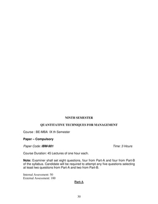NINTH SEMESTER 
QUANTITATIVE TECHNIQUES FOR MANAGEMENT 
30 
Course : BE-MBA IX th Semester 
Paper – Compulsory 
Paper Code: IBM-901 Time: 3 Hours 
Course Duration: 45 Lectures of one hour each. 
Note: Examiner shall set eight questions, four from Part-A and four from Part-B 
of the syllabus. Candidate will be required to attempt any five questions selecting 
at least two questions from Part-A and two from Part-B. 
Internal Assessment: 50 
External Assessment: 100 
Part-A 
 