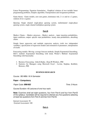 Linear Programming- Equation formulation , Graphical solution of two-variable linear 
programming problems, Simplex algorithm, Transportation and Assignment problems 
Game theory- Game models, zero sum games, dominance rule, 2 x n and m x 2 games, 
solution of m x n games 
Queuing: Single channel single-phase queuing system, multichannel single-phase 
queuing system, single channel multiphase queuing system 
Part-B 
Markov Chains – Markov processes , Markov analysis , input transition probabilities, 
input conditions, output- specific state probabilities, steady state probabilities, absorbing 
chains 
Simple linear regression and multiple regression analysis (with two independent 
variables), specification of regression models and estimation of parameters, interpretation 
of results 
Forecasting models- Moving- average forecast methods, Simple Exponential Smoothing, 
Holt’s method- Exponential Smoothing with trend, Winter’s Method- Exponential 
Smoothing with Seasonality 
1. Business Forecasting : John.E.Hanke , Dean.W.Wichern , PHI 
2. Statistics for Managers using Microsoft Excel : Levine, Stephan, Krehbiel, 
31 
Brenson , PHI 
BUSINESS RESEARCH 
Course : BE-MBA IX th Semester 
Paper – Compulsory 
Paper Code: IBM-902 Time: 3 Hours 
Course Duration: 45 Lectures of one hour each. 
Note: Examiner shall set eight questions, four from Part-A and four from Part-B 
of the syllabus. Candidate will be required to attempt any five questions selecting 
at least two questions from Part-A and two from Part-B. 
Internal Assessment: 50 
External Assessment: 100 
Part-A 
 