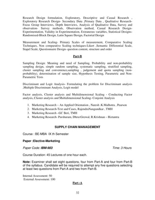 Research Design formulation, Exploratory, Descriptive and Casual Research , 
Exploratory Research Design- Secondary Data ,Primary Data , Qualitative Research- 
Focus Group Interviews, Depth Interviews, Analysis of Qualitative Data, Survey and 
observation- Survey methods, Observation method, Casual Research Design- 
Experimentation, Validity in Experimentation, Extraneous variables, Statistical Designs- 
Randomized-Block Design, Latin Square Design, Factorial Design 
Measurement and Scaling- Primary Scales of measurement, Comparative Scaling 
Techniques, Non comparative Scaling techniques-Likert ,Semantic Differential Scale, 
Stapel Scale, Questionnaire Design- question content, structure and order 
Part-B 
Sampling Design: Meaning and need of Sampling, Probability and non-probability 
sampling design, simple random sampling, systematic sampling, stratified sampling, 
cluster sampling and convenience,sampling , judgement and quota sampling (non-probability), 
determination of sample size, Hypothesis Testing, Parametric and Non- 
32 
Parametric Tests 
Discriminant and Logit Analysis- Formulating the problem for Discriminant analysis 
,Multiple Discriminant Analysis, Logit model 
Factor analysis, Cluster analysis and Multidimensional Scaling - Conducting Factor 
analysis, Cluster analysis and Multidimensional Scaling- Conjoint Analysis 
1. Marketing Research – An Applied Orientation , Naresh .K.Malhotra , Pearson 
2. Marketing Research-Text and Cases, RajendraNangundkar , TMH 
3. Marketing Research –GC Beri, TMH 
4. Marketing Research- Parshuram, DhruvGrewal, R.Krishnan – Biztantra 
SUPPLY CHAIN MANAGEMENT 
Course : BE-MBA IX th Semester 
Paper :Elective-Marketing 
Paper Code: IBM-903 Time: 3 Hours 
Course Duration: 45 Lectures of one hour each. 
Note: Examiner shall set eight questions, four from Part-A and four from Part-B 
of the syllabus. Candidate will be required to attempt any five questions selecting 
at least two questions from Part-A and two from Part-B. 
Internal Assessment: 50 
External Assessment: 100 
Part -A 
 