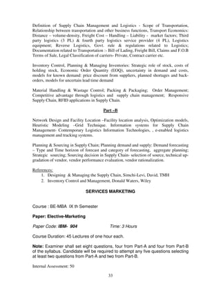 Definition of Supply Chain Management and Logistics - Scope of Transportation, 
Relationship between transportation and other business functions, Transport Economics: 
Distance – volume-density, Freight Cost – Handling – Liability - market factors; Third 
party logistics (3 PL) & fourth party logistics service provider (4 PL), Logistics 
equipment; Reverse Logistics, Govt. rule & regulations related to Logistics; 
Documentation related to Transportation :- Bill of Lading, Freight Bill, Claims and F.O.B 
Terms of Sale, Legal Classification of carriers- Private, Contract carrier etc. 
Inventory Control, Planning & Managing Inventories: Strategic role of stock, costs of 
holding stock, Economic Order Quantity (EOQ), uncertainty in demand and costs, 
models for known demand: price discount from suppliers, planned shortages and back-orders, 
models for uncertain lead time demand 
Material Handling & Wastage Control; Packing & Packaging; Order Management; 
Competitive advantage through logistics and supply chain management; Responsive 
Supply Chain, RFID applications in Supply Chain. 
Part –B 
Network Design and Facility Location –Facility location analysis, Optimization models, 
Heuristic Modeling –Grid Technique. Information systems for Supply Chain 
Management- Contemporary Logistics Information Technologies, , e-enabled logistics 
management and tracking systems. 
Planning & Sourcing in Supply Chain; Planning demand and supply: Demand forecasting 
– Type and Time horizon of forecast and category of forecasting, aggregate planning; 
Strategic sourcing; Sourcing decision in Supply Chain- selection of source, technical up-gradation 
of vendor, vendor performance evaluation, vendor rationalization. 
33 
References: 
1. Designing & Managing the Supply Chain, Simchi-Levi, David, TMH 
2. Inventory Control and Management, Donald Waters, Wiley 
SERVICES MARKETING 
Course : BE-MBA IX th Semester 
Paper: Elective-Marketing 
Paper Code: IBM- 904 Time: 3 Hours 
Course Duration: 45 Lectures of one hour each. 
Note: Examiner shall set eight questions, four from Part-A and four from Part-B 
of the syllabus. Candidate will be required to attempt any five questions selecting 
at least two questions from Part-A and two from Part-B. 
Internal Assessment: 50 
 