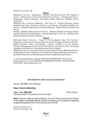 34 
External Assessment: 100 
Part-A 
Marketing of services - Introduction - Growth of the Service Sector -The Concept of 
Service - Characteristics of Services-Classification of Services - Designing the Service- 
Blueprinting, Using Technology, Developing Human Resources, Building Service 
Aspirations. 
Marketing Mix in Services Marketing - The Seven Ps - Product Decisions, Pricing 
Strategies and Tactics, Promotion of Services and Placing or Distribution Methods for 
Services - Additional Dimensions in Services Marketing - People, Physical Evidence and 
Process. 
Strategic Marketing Management for Services - Matching Demand and Supply through 
Capacity Planning and Segmentation - Internal Marketing of a Service - External versus 
Internal Orientation of Service Strategy. 
Part -B 
Delivering Quality Services - Causes of Service-Quality Gaps: The Customer 
Expectations versus Perceived Service Gap, Factors and Techniques to Resolve this Gap 
Quality Standards, Factors and Solutions – Quality standards in Service delivery, 
External Communication to the Customer: the Promise versus Delivery Gap - Developing 
Appropriate and Effective Communication about Service Quality. 
Marketing of Services with special reference to(a) Financial Services (b) Health Services 
(c) Hospitality Services including Travel, Hotels and Tourism. (d) Professional Services 
(e) Public Utility Services (f) Communication Services (g) Educational Services 
1. Valerie Zeithaml& Mary Jo Bitner: SERVICES MARKETING, McGraw Hill. 
2. Christopher H. Lovelock: SERVICES MARKETING: PEOPLE, TECHNOLOGY, 
STRATEGY, Pearson Education Asia. 
ADVERTISING AND SALES MANAGEMENT 
Course : BE-MBA IX th Semester 
Paper: Elective-Marketing 
Paper Code: IBM- 905 Time: 3 Hours 
Course Duration: 45 Lectures of one hour each. 
Note: Examiner shall set eight questions, four from Part-A and four from Part-B 
of the syllabus. Candidate will be required to attempt any five questions selecting 
at least two questions from Part-A and two from Part-B. 
Internal Assessment: 50 
External Assessment: 100 
Part-A 
 
