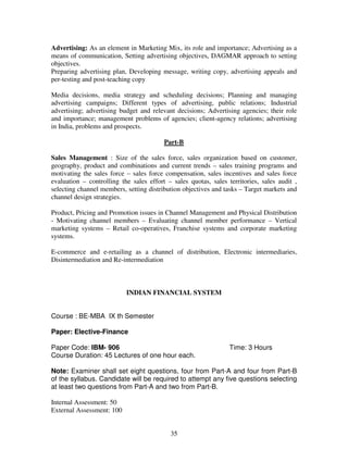 Advertising: As an element in Marketing Mix, its role and importance; Advertising as a 
means of communication, Setting advertising objectives, DAGMAR approach to setting 
objectives. 
Preparing advertising plan, Developing message, writing copy, advertising appeals and 
per-testing and post-teaching copy 
Media decisions, media strategy and scheduling decisions; Planning and managing 
advertising campaigns; Different types of advertising, public relations; Industrial 
advertising; advertising budget and relevant decisions; Advertising agencies; their role 
and importance; management problems of agencies; client-agency relations; advertising 
in India, problems and prospects. 
Part-B 
Sales Management : Size of the sales force, sales organization based on customer, 
geography, product and combinations and current trends – sales training programs and 
motivating the sales force – sales force compensation, sales incentives and sales force 
evaluation – controlling the sales effort – sales quotas, sales territories, sales audit , 
selecting channel members, setting distribution objectives and tasks – Target markets and 
channel design strategies. 
Product, Pricing and Promotion issues in Channel Management and Physical Distribution 
- Motivating channel members – Evaluating channel member performance – Vertical 
marketing systems – Retail co-operatives, Franchise systems and corporate marketing 
systems. 
E-commerce and e-retailing as a channel of distribution, Electronic intermediaries, 
Disintermediation and Re-intermediation 
INDIAN FINANCIAL SYSTEM 
35 
Course : BE-MBA IX th Semester 
Paper: Elective-Finance 
Paper Code: IBM- 906 Time: 3 Hours 
Course Duration: 45 Lectures of one hour each. 
Note: Examiner shall set eight questions, four from Part-A and four from Part-B 
of the syllabus. Candidate will be required to attempt any five questions selecting 
at least two questions from Part-A and two from Part-B. 
Internal Assessment: 50 
External Assessment: 100 
 