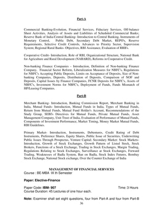 Part-A 
Commercial Banking-Evolution, Financial Services, Fiduciary Services, Off-balance 
Sheet Activities, Analysis of Assets and Liabilities of Scheduled Commercial Banks; 
Reserve Bank of India-Central Banking- Introduction to Central Banking, Instruments of 
Monetary Control, Public Debt, Secondary Debt Market, REPO's, Reserve 
Requirements, Selective Credit Controls, Advances to Priority Sector, Supervision 
System; Regional Rural Banks- Objectives, RBI Assistance, Evaluation of RRB's. 
Cooperative Credit- Introduction, Role of RBI, Organizational Structure, National Bank 
for Agriculture and Rural Development (NABARD), Reforms in Cooperative Credit. 
Non-banking Finance Companies - Introduction, Definition of Non-banking Finance 
Company, Financial Sector Reform, Liberalization Measures for NBFC's, Regulations 
for NBFC's Accepting Public Deposits, Limits on Acceptance of Deposits, Size of Non-banking 
Companies, Deposits, Distribution of Deposits, Comparison of NOF and 
Deposits, Capital Issues by Finance Companies, FCNR Deposits for NBFC's, Assets of 
NBFC's, Investment Norms for NBFC's, Deployment of Funds, Funds Mismatch of 
HP/Leasing Companies. 
Part-B 
Merchant Banking- Introduction, Banking Commission Report, Merchant Banking in 
India, Mutual Funds- Introduction, Mutual Funds in India, Types of Mutual Funds, 
Return from Mutual Funds, Mutual Fund Holder's Account, Recommendations of the 
Study Group, SEBI's Directives for Mutual Funds, Private Mutual Funds, Asset 
Management Company, Unit Trust of India, Evaluation of Performance of Mutual Funds, 
Components of Investment Performance, Market Timing, Money Market Mutual Funds, 
RBI Guidelines. 
Primary Market- Introduction, Instruments, Debentures, Credit Rating of Debt 
Instruments, Preference Shares, Equity Shares, Public Issue of Securities, Underwriting 
Public Issues Through Prospectus, Venture Capital; Secondary Market: Stock Markets- 
Introduction, Growth of Stock Exchanges, Growth Pattern of Listed Stock, Stock 
Brokers, Functions of a Stock Exchange, Trading in Stock Exchanges, Margin Trading, 
Regulations Relating to Stock Exchanges, Surveillance at Stock Exchanges, Forward 
Trading, Weaknesses of Badla System, Ban on Badla, Stock Index Futures, Bombay 
Stock Exchange, National Stock exchange, Over the Counter Exchange of India 
MANAGEMENT OF FINANCIAL SERVICES 
36 
Course : BE-MBA IX th Semester 
Paper: Elective-Finance 
Paper Code: IBM- 907 Time: 3 Hours 
Course Duration: 45 Lectures of one hour each. 
Note: Examiner shall set eight questions, four from Part-A and four from Part-B 
 