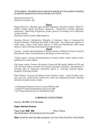 of the syllabus. Candidate will be required to attempt any five questions selecting 
at least two questions from Part-A and two from Part-B. 
37 
Internal Assessment: 50 
External Assessment: 100 
Part-A 
Financial Services - Meaning, types and their importance, Securities Trading - Online Vs 
Offline Trading, Demat and Remat, Depository - Introduction, Concept, depository 
participants, functioning of depository systems, process of switching over to depository 
systems, benefits, 
depository systems in India, SEBI regulation. 
Insurance Services- Introduction, Principles of insurance, Types of Insurance,Life 
Insurance Products- Traditional and ULIPs, Credit rating - the concept and objective of 
credit rating, various credit rating agencies in India and International credit rating 
agencies, factors affecting credit rating & procedural aspects. 
Part-B 
Leasing - concept and development of leasing, business, difference between leasing & 
hire purchase, types of leasing business, advantages to lessor and lessee. 
Venture capital - concepts and characteristics of venture capital, venture capital in India, 
guidelines for venture capital. 
Call money market, Treasury bill market, Commercial Bill market, Market for CPs and 
CDs, Discount market and market for financial guarantees, Factoring - Development of 
factoring types & importance, procedural aspects in factoring, financial aspects, 
prospects of factoring in India. 
Plastic Money - Concept and different forms of plastic money - credit and debit cards, 
pros and cons. Credit process followed by credit card organizations.Factors affecting 
utilization of plastic money in India. 
1. S Gurusamy Financial services & system McGraw-Hill 
2. Nalini P T Financial Instruments and services PHI 
3. M Y Khan Financial Services Tata McGraw-Hill 
CORPORATE TAX PLANNING 
Course : BE-MBA IX th Semester 
Paper: Elective-Finance 
Paper Code: IBM- 908 Time: 3 Hours 
Course Duration: 45 Lectures of one hour each. 
Note: Examiner shall set eight questions, four from Part-A and four from Part-B 
 